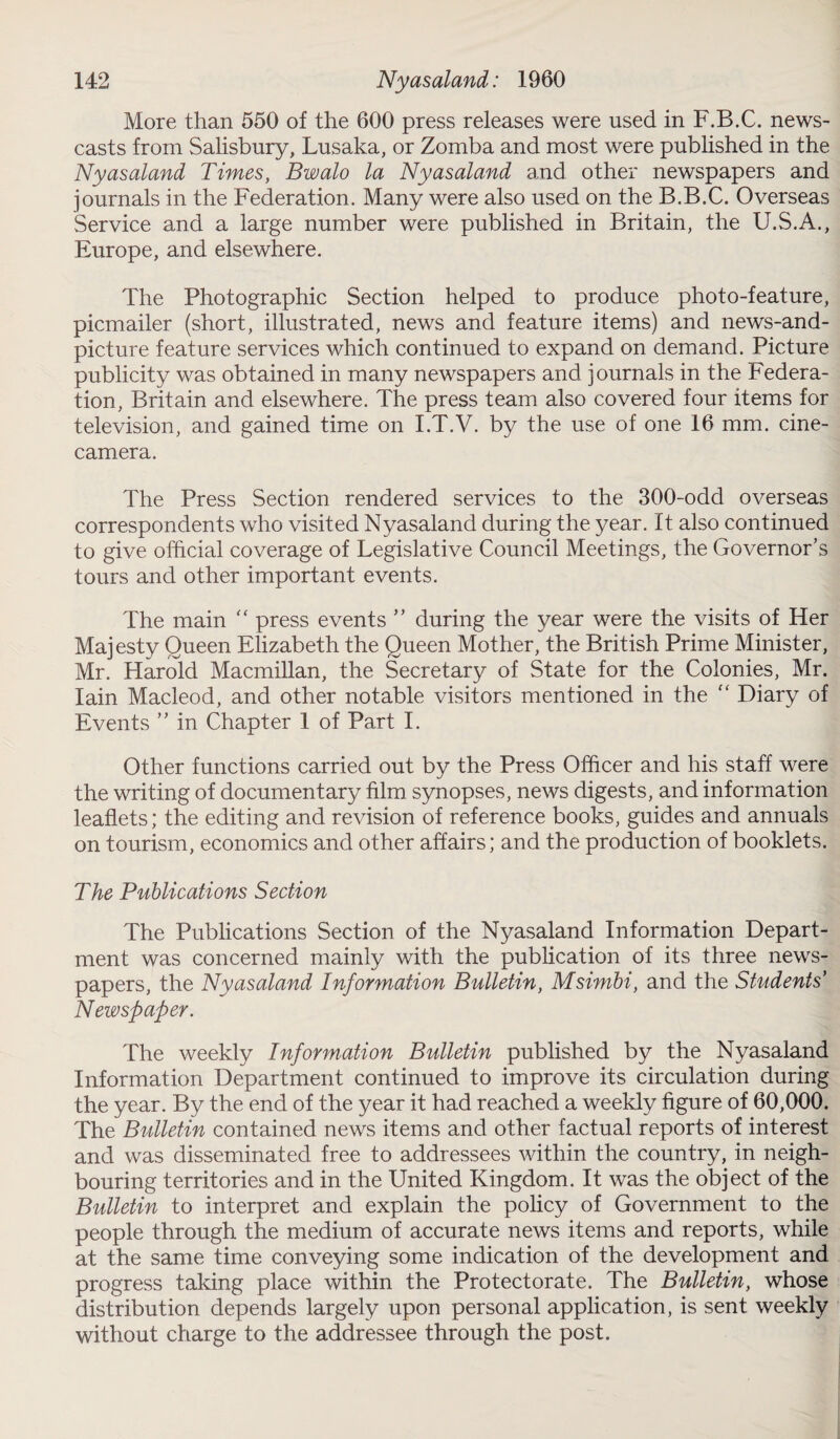 More than 550 of the 600 press releases were used in F.B.C. news¬ casts from Salisbury, Lusaka, or Zomba and most were published in the Nyasaland Times, Bwalo la Nyasaland and other newspapers and journals in the Federation. Many were also used on the B.B.C. Overseas Service and a large number were published in Britain, the U.S.A., Europe, and elsewhere. The Photographic Section helped to produce photo-feature, picmailer (short, illustrated, news and feature items) and news-and- picture feature services which continued to expand on demand. Picture publicity was obtained in many newspapers and journals in the Federa¬ tion, Britain and elsewhere. The press team also covered four items for television, and gained time on I.T.V. by the use of one 16 mm. cine¬ camera. The Press Section rendered services to the 300-odd overseas correspondents who visited Nyasaland during the year. It also continued to give official coverage of Legislative Council Meetings, the Governor’s tours and other important events. The main “ press events ” during the year were the visits of Her Majesty Queen Elizabeth the Queen Mother, the British Prime Minister, Mr. Harold Macmillan, the Secretary of State for the Colonies, Mr. Iain Macleod, and other notable visitors mentioned in the “ Diary of Events ” in Chapter 1 of Part I. Other functions carried out by the Press Officer and his staff were the writing of documentary film synopses, news digests, and information leaflets; the editing and revision of reference books, guides and annuals on tourism, economics and other affairs; and the production of booklets. The Publications Section The Publications Section of the Nyasaland Information Depart¬ ment was concerned mainly with the publication of its three news¬ papers, the Nyasaland Information Bulletin, Msimbi, and the Students' Newspaper. The weekly Information Bulletin published by the Nyasaland Information Department continued to improve its circulation during the year. By the end of the year it had reached a weekly figure of 60,000. The Bulletin contained news items and other factual reports of interest and was disseminated free to addressees within the country, in neigh¬ bouring territories and in the United Kingdom. It was the object of the Bulletin to interpret and explain the policy of Government to the people through the medium of accurate news items and reports, while at the same time conveying some indication of the development and progress taking place within the Protectorate. The Bulletin, whose distribution depends largely upon personal application, is sent weekly without charge to the addressee through the post.