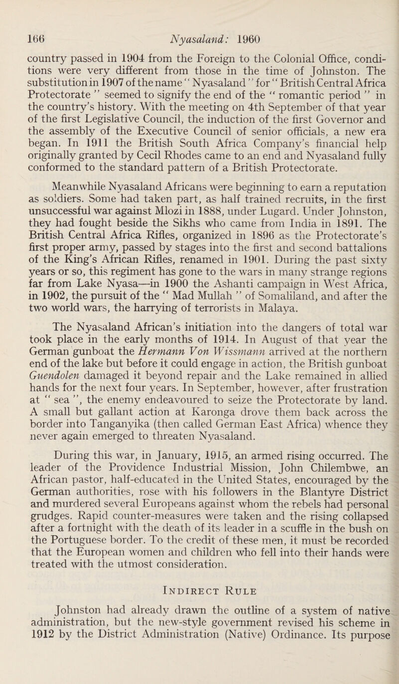 country passed in 1904 from the Foreign to the Colonial Office, condi¬ tions were very different from those in the time of Johnston. The substitution in 1907 of the name ‘ ‘ Nyasaland ” for  British Central Africa Protectorate  seemed to signify the end of the “ romantic period ” in the country's history. With the meeting on 4th September of that year of the first Legislative Council, the induction of the first Governor and the assembly of the Executive Council of senior officials, a new era began. In 1911 the British South Africa Company's financial help originally granted by Cecil Rhodes came to an end and Nyasaland fully conformed to the standard pattern of a British Protectorate. Meanwhile Nyasaland Africans were beginning to earn a reputation as soldiers. Some had taken part, as half trained recruits, in the first unsuccessful war against Mlozi in 1888, under Lugard. Under Johnston, they had fought beside the Sikhs who came from India in 1891. The British Central Africa Rifles, organized in 1896 as the Protectorate's first proper army, passed by stages into the first and second battalions of the King’s African Rifles, renamed in 1901. During the past sixty years or so, this regiment has gone to the wars in many strange regions far from Lake Nyasa—in 1900 the Ashanti campaign in West Africa, in 1902, the pursuit of the  Mad Mullah ” of Somaliland, and after the two world wars, the harrying of terrorists in Malaya. The Nyasaland African's initiation into the dangers of total war took place in the early months of 1914. In August of that year the German gunboat the Hermann Von Wissmann arrived at the northern end of the lake but before it could engage in action, the British gunboat Guendolen damaged it beyond repair and the Lake remained in allied hands for the next four years. In September, however, after frustration at “ sea , the enemy endeavoured to seize the Protectorate by land. A small but gallant action at Karonga drove them back across the border into Tanganyika (then called German East Africa) whence they never again emerged to threaten Nyasaland. During this war, in January, 1915, an armed rising occurred. The leader of the Providence Industrial Mission, John Chilembwe, an African pastor, half-educated in the United States, encouraged by the German authorities, rose with his followers in the Blantyre District and murdered several Europeans against whom the rebels had personal grudges. Rapid counter-measures were taken and the rising collapsed after a fortnight with the death of its leader in a scuffle in the bush on the Portuguese border. To the credit of these men, it must be recorded that the European women and children who fell into their hands were treated with the utmost consideration. Indirect Rule Johnston had already drawn the outline of a system of native administration, but the new-style government revised his scheme in 1912 by the District Administration (Native) Ordinance. Its purpose