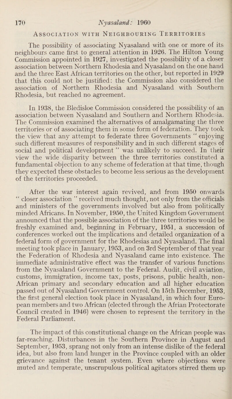 Association with Neighbouring Territories The possibility of associating Nyasaland with one or more of its neighbours came first to general attention in 1926. The Hilton Young Commission appointed in 1927, investigated the possibility of a closer association between Northern Rhodesia and Nyasaland on the one hand and the three East African territories on the other, but reported in 1929 that this could not be justified: the Commission also considered the association of Northern Rhodesia and Nyasaland with Southern Rhodesia, but reached no agreement. In 1938, the Bledisloe Commission considered the possibility of an association between Nyasaland and Southern and Northern Rhodesia. The Commission examined the alternatives of amalgamating the three territories or of associating them in some form of federation. They took the view that any attempt to federate three Governments “ enjoying such different measures of responsibility and in such different stages of social and political development ” was unlikely to succeed. In their view the wide disparity between the three territories constituted a fundamental objection to any scheme of federation at that time, though they expected these obstacles to become less serious as the development of the territories proceeded. After the war interest again revived, and from 1950 onwards “ closer association ” received much thought, not only from the officials and ministers of the governments involved but also from politically minded Africans. In November, 1950, the United Kingdom Government announced that the possible association of the three territories would be freshly examined and, beginning in February, 1951, a succession of conferences worked out the implications and detailed organization of a federal form of government for the Rhodesias and Nyasaland. The final meeting took place in January, 1953, and on 3rd September of that year the Federation of Rhodesia and Nyasaland came into existence. The immediate administrative effect was the transfer of various functions from the Nyasaland Government to the Federal. Audit, civil aviation, customs, immigration, income tax, posts, prisons, public health, non- African primary and secondary education and all higher education passed out of Nyasaland Government control. On 15th December, 1953, the first general election took place in Nyasaland, in which four Euro¬ pean members and two African (elected through the Afrian Protectorate Council created in 1946) were chosen to represent the territory in the Federal Parliament. The impact of this constitutional change on the African people was far-reaching. Disturbances in the Southern Province in August and September, 1953, sprang not only from an intense dislike of the federal idea, but also from land hunger in the Province coupled with an older grievance against the tenant system. Even where objections were muted and temperate, unscrupulous political agitators stirred them up