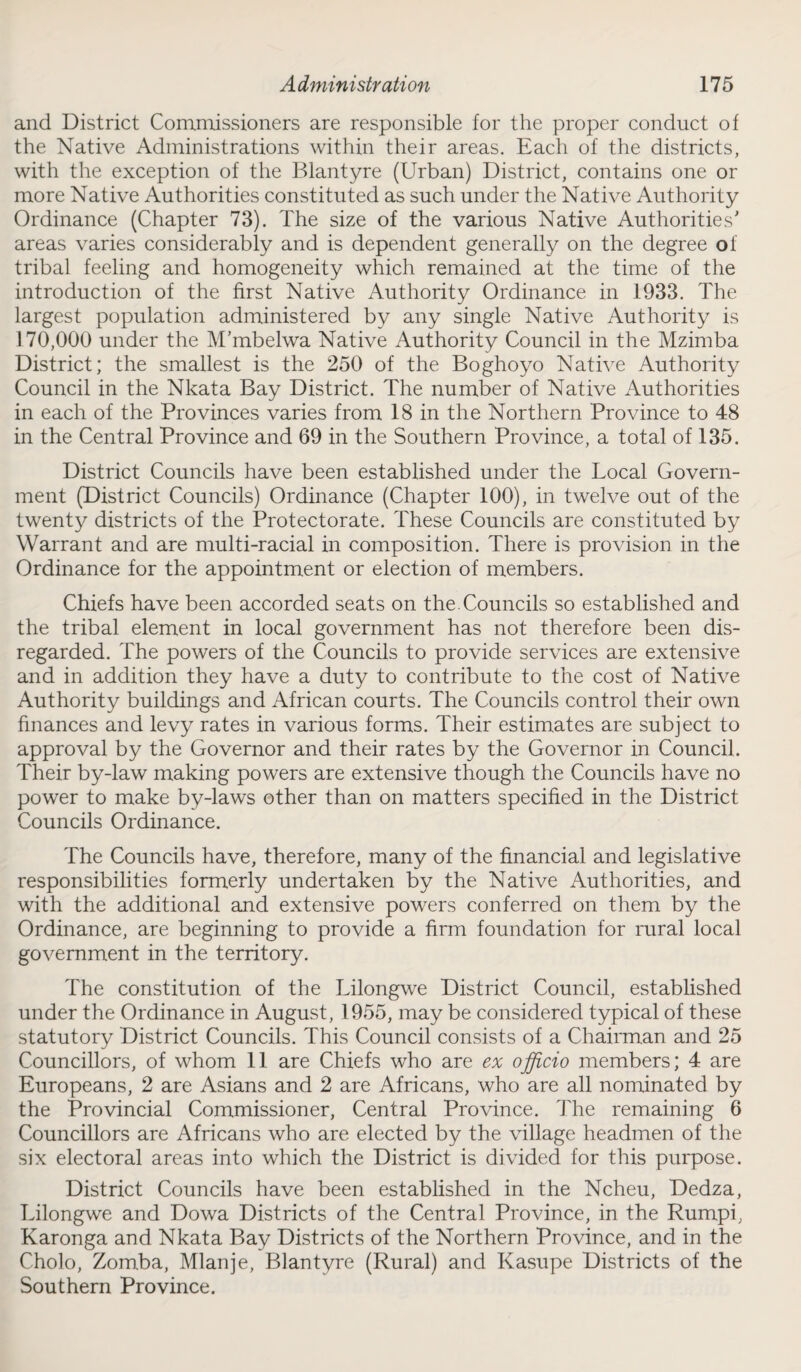 and District Commissioners are responsible for the proper conduct of the Native Administrations within their areas. Each of the districts, with the exception of the Blantyre (Urban) District, contains one or more Native Authorities constituted as such under the Native Authority Ordinance (Chapter 73). The size of the various Native Authorities' areas varies considerably and is dependent generally on the degree of tribal feeling and homogeneity which remained at the time of the introduction of the first Native Authority Ordinance in 1933. The largest population administered by any single Native Authority is 170,000 under the M’mbelwa Native Authority Council in the Mzimba District; the smallest is the 250 of the Boghoyo Native Authority Council in the Nkata Bay District. The number of Native Authorities in each of the Provinces varies from 18 in the Northern Province to 48 in the Central Province and 69 in the Southern Province, a total of 135. District Councils have been established under the Local Govern¬ ment (District Councils) Ordinance (Chapter 100), in twelve out of the twenty districts of the Protectorate. These Councils are constituted by Warrant and are multi-racial in composition. There is provision in the Ordinance for the appointment or election of members. Chiefs have been accorded seats on the. Councils so established and the tribal element in local government has not therefore been dis¬ regarded. The powers of the Councils to provide services are extensive and in addition they have a duty to contribute to the cost of Native Authority buildings and African courts. The Councils control their own finances and levy rates in various forms. Their estimates are subject to approval by the Governor and their rates by the Governor in Council. Their by-law making powers are extensive though the Councils have no power to make by-laws other than on matters specified in the District Councils Ordinance. The Councils have, therefore, many of the financial and legislative responsibilities formerly undertaken by the Native Authorities, and with the additional and extensive powers conferred on them by the Ordinance, are beginning to provide a firm foundation for rural local government in the territory. The constitution of the Lilongwe District Council, established under the Ordinance in August, 1955, may be considered typical of these statutory District Councils. This Council consists of a Chairman and 25 Councillors, of whom 11 are Chiefs who are ex officio members; 4 are Europeans, 2 are Asians and 2 are Africans, who are all nominated by the Provincial Commissioner, Central Province. The remaining 6 Councillors are Africans who are elected by the village headmen of the six electoral areas into which the District is divided for this purpose. District Councils have been established in the Ncheu, Dedza, Lilongwe and Dowa Districts of the Central Province, in the Rumpi, Karonga and Nkata Bay Districts of the Northern Province, and in the Cholo, Zomba, Mlanje, Blantyre (Rural) and Kasupe Districts of the Southern Province.