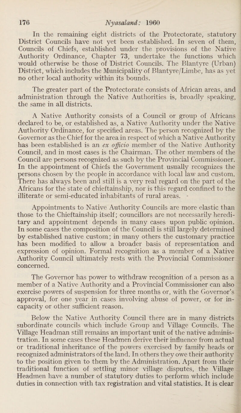 In the remaining eight districts of the Protectorate, statutory District Councils have not yet been established. In seven of them, Councils of Chiefs, established under the provisions of the Native Authority Ordinance, Chapter 73, undertake the functions which would otherwise be those of District Councils. The Blantyre (Urban) District, which includes the Municipality of Blantyre/Limbe, has as yet no other local authority within its bounds. The greater part of the Protectorate consists of African areas, and administration through the Native Authorities is, broadly speaking, the same in all districts. A Native Authority consists of a Council or group of Africans declared to be, or established as, a Native Authority under the Native Authority Ordinance, for specified areas. The person recognized by the Governor as the Chief for the area in respect of which a Native Authority has been established is an ex officio member of the Native Authority Council, and in most cases is the Chairman. The other members of the Council are persons recognized as such by the Provincial Commissioner. In the appointment of Chiefs the Government usually recognizes the persons chosen by the people in accordance with local law and custom. There has always been and still is a very real regard on the part of the Africans for the state of chieftainship, nor is this regard confined to the illiterate or semi-educated inhabitants of rural areas. Appointments to Native Authority Councils are more elastic than those to the Chieftainship itself; councillors are not necessarily heredi¬ tary and appointment depends in many cases upon public opinion. In some cases the composition of the Council is still largely determined by established native custom; in many others the customary practice has been modified to allow a broader basis of representation and expression of opinion. Formal recognition as a member of a Native Authority Council ultimately rests with the Provincial Commissioner concerned. The Governor has power to withdraw recognition of a person as a member of a Native Authority and a Provincial Commissioner can also exercise powers of suspension for three months or, with the Governor’s approval, for one year in cases involving abuse of power, or for in¬ capacity or other sufficient reason. Below the Native Authority Council there are in many districts subordinate councils which include Group and Village Councils. The Village Headman still remains an important unit of the native adminis¬ tration. In some cases these Headmen derive their influence from actual or traditional inheritance of the powers exercised by family heads or recognized administrators of the land. In others they owe their authority to the position given to them by the Administration. Apart from their traditional function of settling minor village disputes, the Village Headmen have a number of statutory duties to perform which include duties in connection with tax registration and vital statistics. It is clear