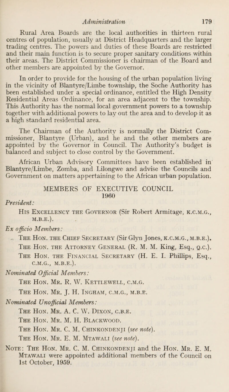 Rural Area Boards are the local authorities in thirteen rural centres of population, usually at District Headquarters and the larger trading centres. The powers and duties of these Boards are restricted and their main function is to secure proper sanitary conditions within their areas. The District Commissioner is chairman of the Board and other members are appointed by the Governor. In order to provide for the housing of the urban population living in the vicinity of Blantyre/Limbe township, the Soche Authority has been established under a special ordinance, entitled the High Density Residential Areas Ordinance, for an area adjacent to the township. This Authority has the normal local government powers to a township together with additional powers to lay out the area and to develop it as a high standard residential area. The Chairman of the Authority is normally the District Com¬ missioner, Blantyre (Urban), and he and the other members are appointed by the Governor in Council. The Authority's budget is balanced and subject to close control by the Government. African Urban Advisory Committees have been established in Blantyre/Limbe, Zomba, and Lilongwe and advise the Councils and Government on matters appertaining to the African urban population. MEMBERS OF EXECUTIVE COUNCIL 1960 President: His Excellency the Governor (Sir Robert Armitage, k.c.m.g., M.B.E.). Ex officio Members: „ The Hon. the Chief Secretary (Sir Glyn Jones, k.c.m.g., m.b.e.). The Hon. the Attorney General (R. M. M. King, Esq., Q.c.). The Hon. the Financial Secretary (H. E. I. Phillips, Esq., C.M.G., M.B.E.). Nominated Official Members: The Hon. Mr. R. W. Kettlewell, c.m.g. The Hon. Mr. J. H. Ingham, c.m.g., m.b.e. Nominated Unofficial Members: The Hon. Mr. A. C. W. Dixon, c.b.e. The Hon. Mr. M. H. Blackwood. The Hon. Mr. C. M. Chinkondenji (see note). The Hon. Mr. E. M. Mtawali (see note). Note: The Hon. Mr. C. M. Chinkondenji and the Hon. Mr. E. M. Mtawali were appointed additional members of the Council on 1st October, 1959.