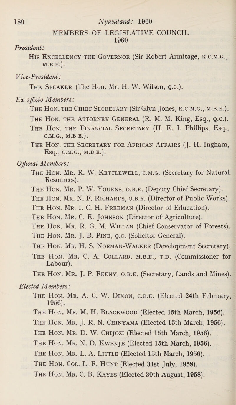 MEMBERS OF LEGISLATIVE COUNCIL 1960 President: His Excellency the Governor (Sir Robert Armitage, k.c.m.g., M.B.E.). Vice-President: The Speaker (The Hon. Mr. H. W. Wilson, Q.c.). Ex officio Members: The Hon. the Chief Secretary (Sir Glyn Jones, k.c.m.g., m.b.e.). The Hon. the Attorney General (R. M. M. King, Esq., Q.c.). The Hon. the Financial Secretary (H. E. I. Phillips, Esq., C.M.G., M.B.E.). The Hon. the Secretary for African Affairs (J. H. Ingham, Esq., C.M.G., M.B.E.). Official Members: The Hon. Mr. R. W. Kettlewell, c.m.g. (Secretary for Natural Resources). The Hon. Mr. P. W. Youens, o.b.e. (Deputy Chief Secretary). The Hon. Mr. N. F. Richards, o.b.e. (Director of Public Works). The Hon. Mr. I. C. H. Freeman (Director of Education). The Hon. Mr. C. E. Johnson (Director of Agriculture). The Hon. Mr. R. G. M. Willan (Chief Conservator of Forests). The Hon. Mr. J. B. Pine, q.c. (Solicitor General). The Hon. Mr. H. S. Norman-Walker (Development Secretary). The Hon. Mr. C. A. Collard, m.b.e., t.d. (Commissioner for Labour). The Hon. Mr. J. P. Feeny, o.b.e. (Secretary, Lands and Mines). Elected Members: The Hon. Mr. A. C. W. Dixon, c.b.e. (Elected 24th February, 1956). The LIon. Mr. M. H. Blackwood (Elected 15th March, 1956). The Hon. Mr. J. R. N. Chinyama (Elected 15th March, 1956). The Hon. Mr. D. W. Chijozi (Elected 15th March, 1956). The Hon. Mr. N. D. Kwenje (Elected 15th March, 1956). The Hon. Mr. L. A. Little (Elected 15th March, 1956). The Hon. Col. L. F. Hunt (Elected 31st July, 1958). The Hon. Mr. C. B. Kayes (Elected 30th August, 1958).