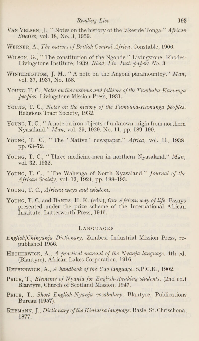 Van Velsen, J., ” Notes on the history of the lakeside Tonga.” African Studies, vol. 18, No. 3, 1959. Werner, A., The natives of British Central Africa. Constable, 1906. Wilson, G., “ The constitution of the Ngonde.” Livingstone, Rhodes- Livingstone Institute, 1939. Rhod. Liv. Inst, papers No. 3. Winterbottom, J. M., “ A note on the Angoni paramountcy.” Man, vol. 37, 1937, No. 158. Young, T. C., Notes on the customs and folklore of the Tumbuka-Kamanga peoples. Livingstone Mission Press, 1931. Young, T. C., Notes on the history of the Tumbuka-Kamanga peoples. Religious Tract Society, 1932. Young, T. C., “ A note on iron objects of unknown origin from northern Nyasaland.” Man, vol. 29, 1929. No. 11, pp. 189-190. Young, T. C., “ The ‘ Native ’ newspaper.” Africa, vol. 11, 1938, pp. 63-72. Young, T. C., “ Three medicine-men in northern Nyasaland.” Man, vol. 32, 1932. Young, T. C., “ The Wahenga of North Nyasaland.” Journal of the African Society, vol. 13, 1924, pp. 188-193. Young, T. C., African ways and wisdom. Young, T. C. and Banda, H. K. (eds.), Our African way of life. Essays presented under the prize scheme of the International African Institute. Lutterworth Press, 1946. Languages English/Chinyanja Dictionary. Zambesi Industrial Mission Press, re¬ published 1956. Hetherwick, A., A practical manual of the Nyanja language. 4th ed. (Blantyre), African Lakes Corporation, 1916. Hetherwick, A., A handbook of the Yao language. S.P.C.K., 1902. Price, T., Elements of Nyanja for English-speaking students. (2nd ed.) Blantyre, Church of Scotland Mission, 1947. Price, T., Short English-Nyanja vocabulary. Blantyre, Publications Bureau (1957). Rebmann, J., Dictionary of the Kiniassa language. Basle, St. Chrischona, 1877.