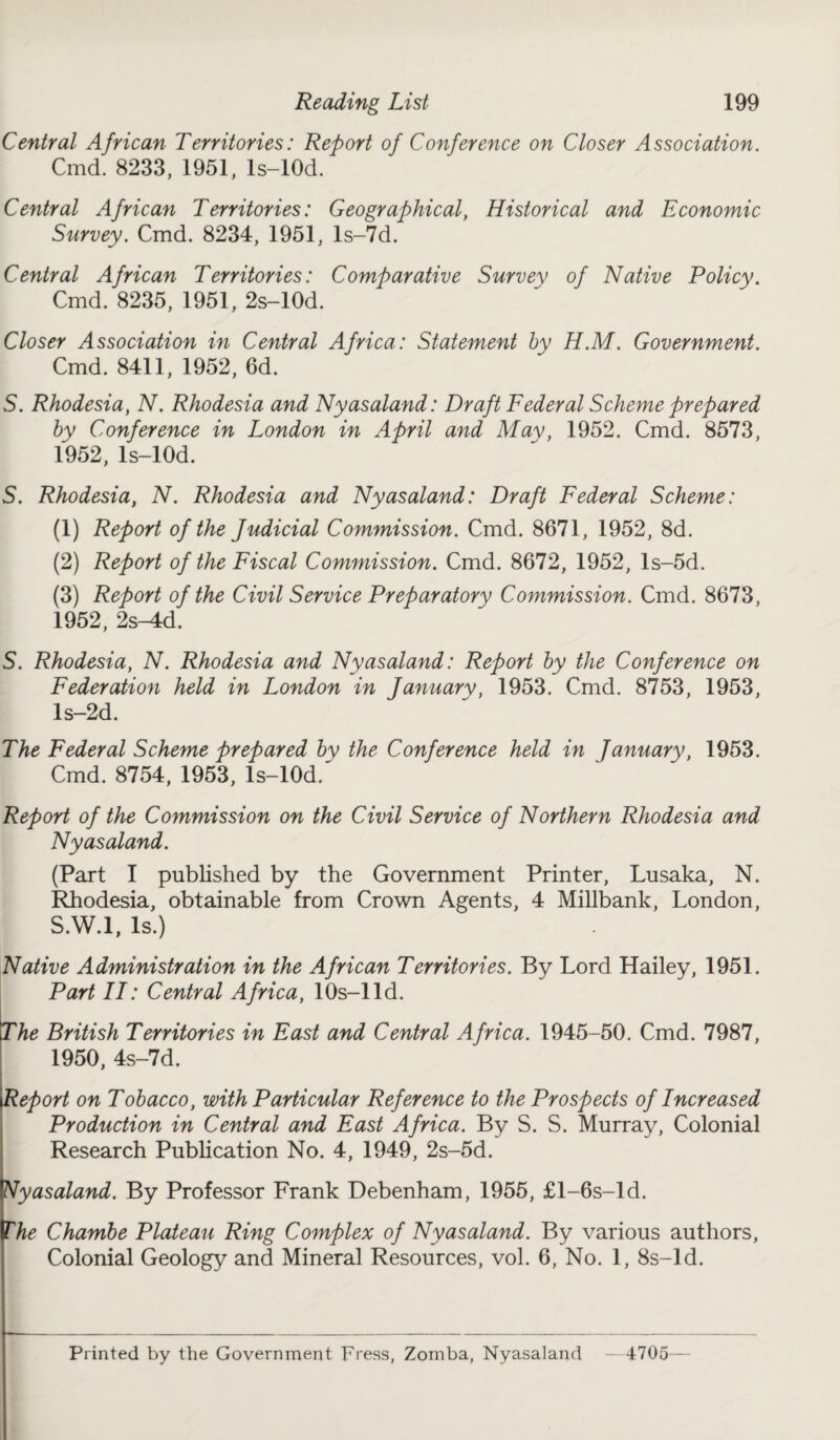 Central African Territories: Report of Conference on Closer Association. Cmd. 8233, 1951, ls-lOd. Central African Territories: Geographical, Historical and Economic Survey. Cmd. 8234, 1951, ls-7d. Central African Territories: Comparative Survey of Native Policy. Cmd. 8235, 1951, 2s-10d. Closer Association in Central Africa: Statement by H.M. Government. Cmd. 8411, 1952, 6d. S. Rhodesia, N. Rhodesia and Nyasaland: Draft Federal Scheme prepared by Conference in London in April and May, 1952. Cmd. 8573, 1952, ls-lOd. 5. Rhodesia, N. Rhodesia and Nyasaland: Draft Federal Scheme: (1) Report of the Judicial Commission. Cmd. 8671, 1952, 8d. (2) Report of the Fiscal Commission. Cmd. 8672, 1952, ls-5d. (3) Report of the Civil Service Preparatory Commission. Cmd. 8673, 1952, 2s-4d. S. Rhodesia, N. Rhodesia and Nyasaland: Report by the Conference on Federation held in London in January, 1953. Cmd. 8753, 1953, ls-2d. The Federal Scheme prepared by the Conference held in January, 1953. Cmd. 8754, 1953, ls-10d/ Report of the Commission on the Civil Service of Northern Rhodesia and Nyasaland. (Part I published by the Government Printer, Lusaka, N. Rhodesia, obtainable from Crown Agents, 4 Millbank, London, S.W.l, Is.) Native Administration in the African Territories. By Lord Hailey, 1951. Part II: Central Africa, 1 Os-1 Id. The British Territories in East and Central Africa. 1945-50. Cmd. 7987, 1950, 4s-7d. Report on Tobacco, with Particular Reference to the Prospects of Increased Production in Central and East Africa. By S. S. Murray, Colonial Research Publication No. 4, 1949, 2s-5d. Nyasaland. By Professor Frank Debenham, 1955, £l-6s-ld. The Chambe Plateau Ring Complex of Nyasaland. By various authors, Colonial Geology and Mineral Resources, vol. 6, No. 1, 8s-ld. Printed by the Government press, Zomba, Nyasaland —4705—