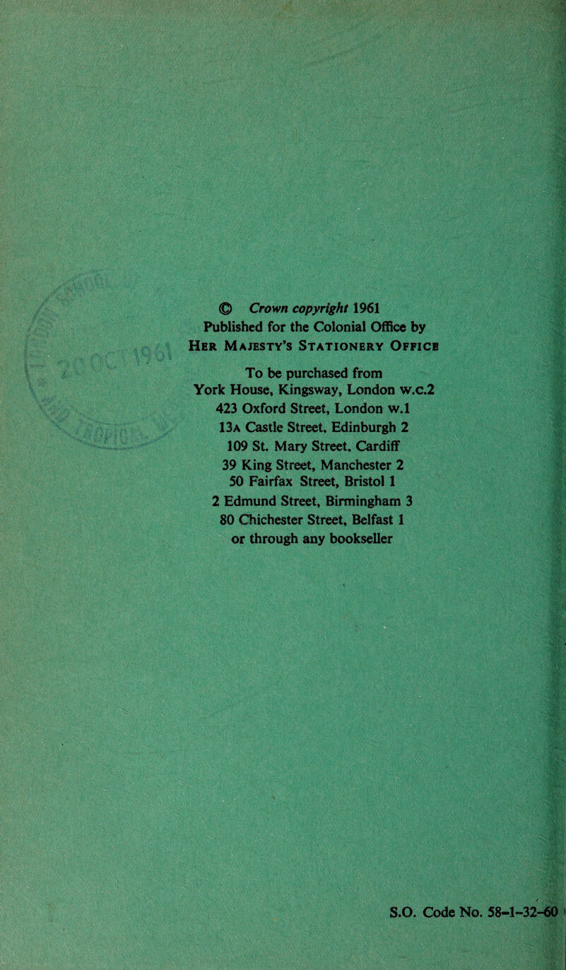 © Crown copyright 1961 Published for the Colonial Office by Her Majesty’s Stationery Officb To be purchased from York House, Kingsway, London w.c.2 423 Oxford Street, London w.l 13a Castle Street, Edinburgh 2 109 St. Mary Street, Cardiff 39 King Street, Manchester 2 50 Fairfax Street, Bristol 1 2 Edmund Street, Birmingham 3 80 Chichester Street, Belfast 1 or through any bookseller S.O. Code No. 58-1-32-60