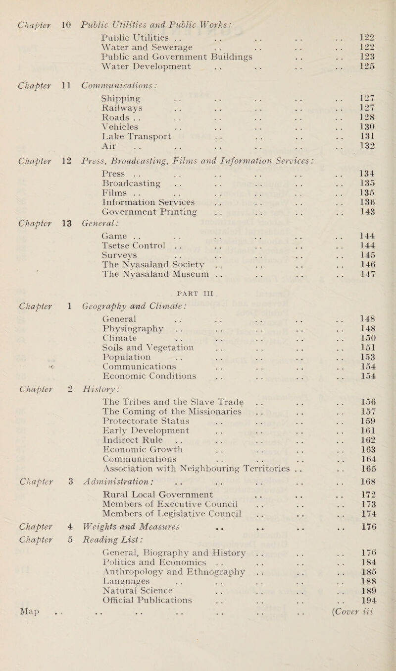 Chapter 10 Public Utilities and Public Works: Public Utilities . . . . . . . . . . 122 Water and Sewerage . . . . . . . . 122 Public and Government Buildings . . . . 123 Water Development . . . . . . . . 125 Chapter 11 Communications: Shipping .. .. .. .. .. 127 Railways .. .. .. .. .. 127 Roads . . . . . . .. .. .. 128 Vehicles . . . . . . . . . . 130 Lake Transport . . . . . . . . 131 Air . . . . . . . . 132 Chapter 12 Press, Broadcasting, Films and Information Services: Press . . . . . . . . . . . . 134 Broadcasting . . . . . . . . . . 135 Films . . . . . . . . . . . . 135 Information Services . . . . . . . . 136 Government Printing . . . . . . . . 143 Chapter 13 General: Game . . . . . . . . . . . . 144 Tsetse Control . . . . . . . . . . 144 Surveys .. .. .. .. .. 145 The Nyasaland Society . . . . . . . . 146 The Nyasaland Museum . . . . . . . . 147 PART III Chapter 1 Geography and Climate: General . . . . . . . . . . 148 Physiography . . . . . . . . . . 148 Climate . . . . . . . . . . 150 Soils and Vegetation . . . . . . . . 151 Population . . . . . . . . . . 153 c Communications . . . . . . . . 154 Economic Conditions . . . . . . . . 154 Chapter 2 History: The Tribes and the Slave Trade . . . . . . 156 The Coming of the Missionaries . . . . . . 157 Protectorate Status . . . . . . . . 159 Early Development . . . . . . . . 161 Indirect Rule . . . . . . . . . . 162 Economic Growth . . . . . . . . 163 Communications . . . . . . . . 164 Association with Neighbouring Territories . . . . 165 Chapter 3 Administration: .. .. .. .. .. 168 Rural Local Government . . . . . . 172 Members of Executive Council . . . . . . 173 Members of Legislative Council . . . . . . 174 Chapter 4 Weights and Measures .. .. .. .. 176 Chapter 5 Reading List: General, Biography and History . . . . . . 176 Politics and Economics . . . . . . . . 184 Anthropology and Ethnography . . . . . . 185 Languages . . .. . . . . .. 188 Natural Science . . . . . . . . 189 Official Publications . . . . . . . . 194 {Cover Hi Map