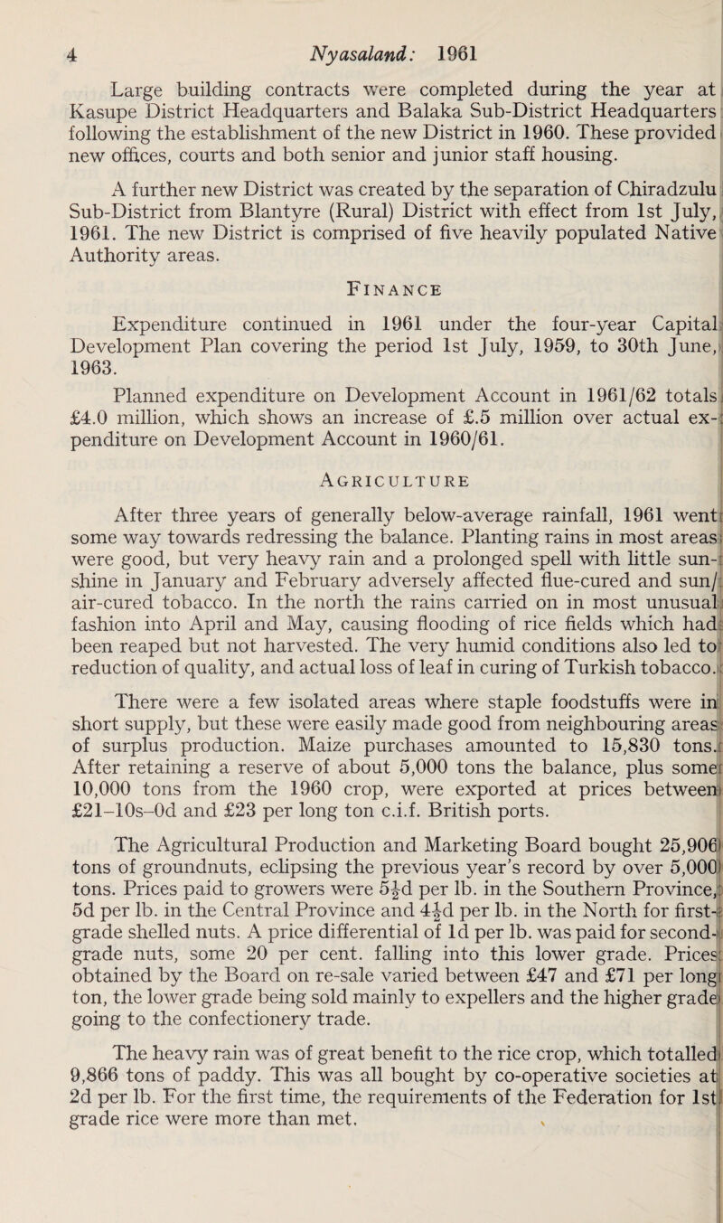 Large building contracts were completed during the year at Kasupe District Headquarters and Balaka Sub-District Headquarters following the establishment of the new District in 1960. These provided new offices, courts and both senior and junior staff housing. A further new District was created by the separation of Chiradzulu Sub-District from Blantyre (Rural) District with effect from 1st July, 1961. The new District is comprised of five heavily populated Native Authority areas. Finance Expenditure continued in 1961 under the four-year Capital Development Plan covering the period 1st July, 1959, to 30th June, 1963. Planned expenditure on Development Account in 1961/62 totals: £4.0 million, which shows an increase of £.5 million over actual ex-: penditure on Development Account in 1960/61. Agriculture After three years of generally below-average rainfall, 1961 went ; some way towards redressing the balance. Planting rains in most areas; were good, but very heavy rain and a prolonged spell with little sun-: shine in January and February adversely affected flue-cured and sun/: air-cured tobacco. In the north the rains carried on in most unusual fashion into April and May, causing flooding of rice fields which had been reaped but not harvested. The very humid conditions also led to reduction of quality, and actual loss of leaf in curing of Turkish tobacco. There were a few’ isolated areas where staple foodstuffs were in short supply, but these were easily made good from neighbouring areas of surplus production. Maize purchases amounted to 15,830 tons.: After retaining a reserve of about 5,000 tons the balance, plus somei 10,000 tons from the 1960 crop, were exported at prices betweeni £21-10s-0d and £23 per long ton c.i.f. British ports. The Agricultural Production and Marketing Board bought 25,906J tons of groundnuts, eclipsing the previous year’s record by over 5,000) tons. Prices paid to growers were 5|-d per lb. in the Southern Province,: 5d per lb. in the Central Province and 4|d per lb. in the North for first-: grade shelled nuts. A price differential of Id per lb. was paid for second- grade nuts, some 20 per cent, falling into this lower grade. Prices: obtained by the Board on re-sale varied between £47 and £71 per longi ton, the lower grade being sold mainly to expellers and the higher grade> going to the confectionery trade. The heavy rain was of great benefit to the rice crop, wrhich totalled' 9,866 tons of paddy. This was all bought by co-operative societies at 2d per lb. For the first time, the requirements of the Federation for 1st: grade rice were more than met.