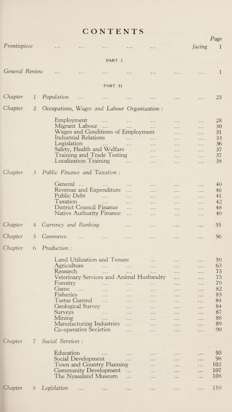 Frontispiece CONTENTS Page facing 1 PART I General Review ... ... ... ... ... ... ... 1 PART II Chapter 1 Population ... ... ... ... ... ... 25 Chapter 2 Occupations, Wages and Labour Organization : Employment ... ... ... ... ... 28 Migrant Labour ... ... ... ... ... 30 Wages and Conditions of Employment ... ... 31 Industrial Relations ... ... ... ... 33 Legislation ... ... ... ... ... 36 Safety, Health and Welfare ... ... ... 37 Training and Trade Testing ... ... ... 37 Localization Training ... ... ... ... 38 Chapter 3 Public Finance and Taxation : General ... ... ... ... ... ... 40 Revenue and Expenditure ... ... ... ... 40 Public Debt ... ... ... ... ... 41 Taxation ... ... ... ... ... 42 District Council Finance ... ... ... ... 48 Native Authority Finance ... ... ... ... 49 Chapter 4 Currency and Banking ... ... ... ... 55 Chapter 5 Commerce ... ... ... ... ... ... 56 Chapter 6 Production : Land Utilization and Tenure ... ... ... 59 Agriculture ... ... ... ... ... 63 Research ... ... ... ... ... 75 Veterinary Services and Animal Husbandry ... ... 75 Forestry ... ... ... ... ... 79 Game ... ... ... ... ... ... 82 Fisheries ... ... ... ... ... 83 Tsetse Control ... ... ... ... ... 84 Geological Survey ... ... ... ... 84 Surveys ... ... ... ... ... 87 Mining ... ... ... ... ... 88 Manufacturing Industries ... ... ... ... 89 Co-operative Societies ... ... ... ... 90 Chapter 7 Social Services : Education ... ... ... ... ... 95 Social Development ... ... ... ... 98 Town and Country Planning ... ... ... 102 Community Development ... ... ... ... 107 The Nyasaland Museum ... ... ... ... 108