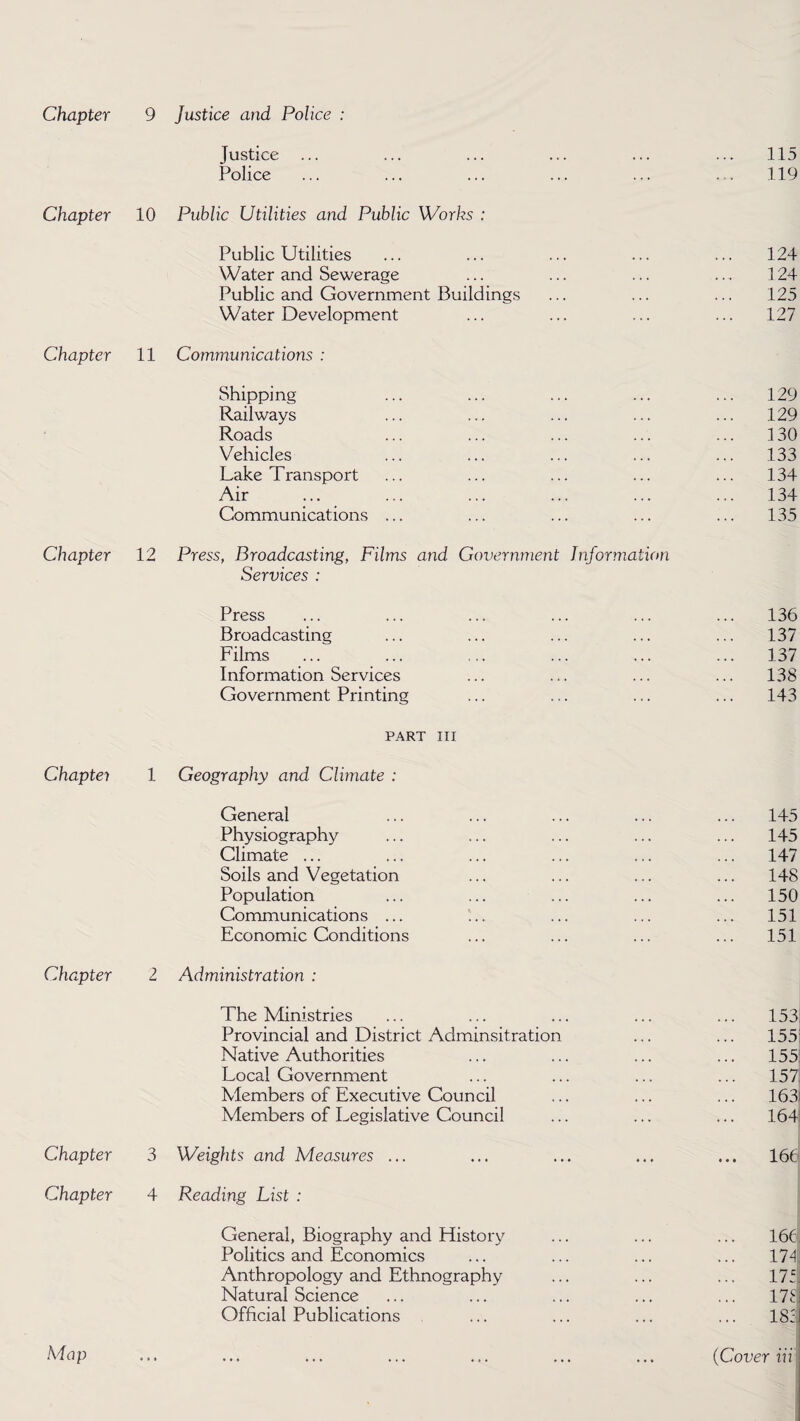 Chapter Chapter Chapter Chapter Chapter Chapter Chapter Justice ... Police 10 Public Utilities and Public Works : Public Utilities Water and Sewerage Public and Government Buildings Water Development 11 Communications : Shipping Railways Roads Vehicles Lake Transport Air Communications ... 12 Press, Broadcasting, Films and Government Information Services : Press Broadcasting Films Information Services Government Printing PART III 1 Geography and Climate : General Physiography Climate ... Soils and Vegetation Population Communications ... Economic Conditions 2 Administration : The Ministries Provincial and District Adminsitration Native Authorities Local Government Members of Executive Council Members of Legislative Council 3 Weights and Measures ... 4 Reading List : General, Biography and History Politics and Economics Anthropology and Ethnography Natural Science Official Publications
