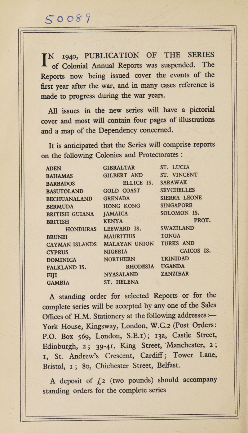 So o% ? IN 1940, PUBLICATION OF THE SERIES of Colonial Annual Reports was suspended. The Reports now being issued cover the events of the first year after the war, and in many cases reference is made to progress during the war years. All issues in the new series will have a pictorial cover and most will contain four pages of illustrations and a map of the Dependency concerned. It is anticipated that the Series will comprise reports on the following Colonies and Protectorates : ADEN BAHAMAS BARBADOS BASUTOLAND BECHUANALAND BERMUDA BRITISH GUIANA BRITISH HONDURAS BRUNEI CAYMAN ISLANDS CYPRUS DOMINICA FALKLAND IS. FIJI GAMBIA GIBRALTAR GILBERT AND ELLICE IS. GOLD COAST GRENADA HONG KONG JAMAICA KENYA LEEWARD IS. MAURITIUS MALAYAN UNION NIGERIA NORTHERN RHODESIA NYAS ALAND ST. HELENA ST. LUCIA ST. VINCENT SARAWAK SEYCHELLES SIERRA LEONE SINGAPORE SOLOMON IS. PROT. SWAZILAND TONGA TURKS AND CAICOS IS. TRINIDAD UGANDA ZANZIBAR A standing order for selected Reports or for the complete series will be accepted by any one of the Sales Offices of H.M. Stationery at the following addresses:— York House, Kingsway, London, W.C.2 (Post Orders: P.O. Box 569, London, S.E.i); 13a, Castle Street, Edinburgh, 2; 39-41, King Street, 'Manchester, 2; 1, St. Andrew’s Crescent, Cardiff; Tower Lane, Bristol, 1 ; 80, Chichester Street, Belfast. A deposit of £2 (two pounds) should accompany standing orders for the complete series