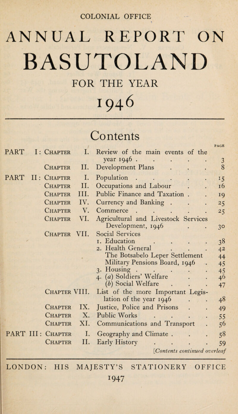 COLONIAL OFFICE ANNUAL REPORT ON BASUTOLAND FOR THE YEAR I946 Contents I PAGE PART I: Chapter I. Review of the main events of the year 1946 ..... 3 Chapter II. Development Plans ... 8 PART II: Chapter I. Population . . . . 15 Chapter II. Occupations and Labour . . 16 Chapter III. Public Finance and Taxation . . 19 Chapter IV. Currency and Banking ... 25 Chapter V. Commerce ..... 25 Chapter VI. Agricultural and Livestock Services Development, 1946 . . 30 Chapter VII. Social Services 1. Education . . . *38 2. Health General ... 42 The Botsabelo Leper Settlement 44 Military Pensions Board, 1946 . 45 3. Housing .... 45 4. (a) Soldiers’ Welfare . . 46 (6) Social Welfare ... 47 Chapter VIII. List of the more Important Legis¬ lation of the year 1946 . . 48 Chapter IX. Justice, Police and Prisons . . 49 Chapter X. Public Works . . . -55 Chapter XI. Communications and Transport . 56 PART III: Chapter I. Geography and Climate ... 58 Chapter II. Early History .... 59 [Contents continued overleaf LONDON: HIS MAJESTY’S STATIONERY OFFICE 1947