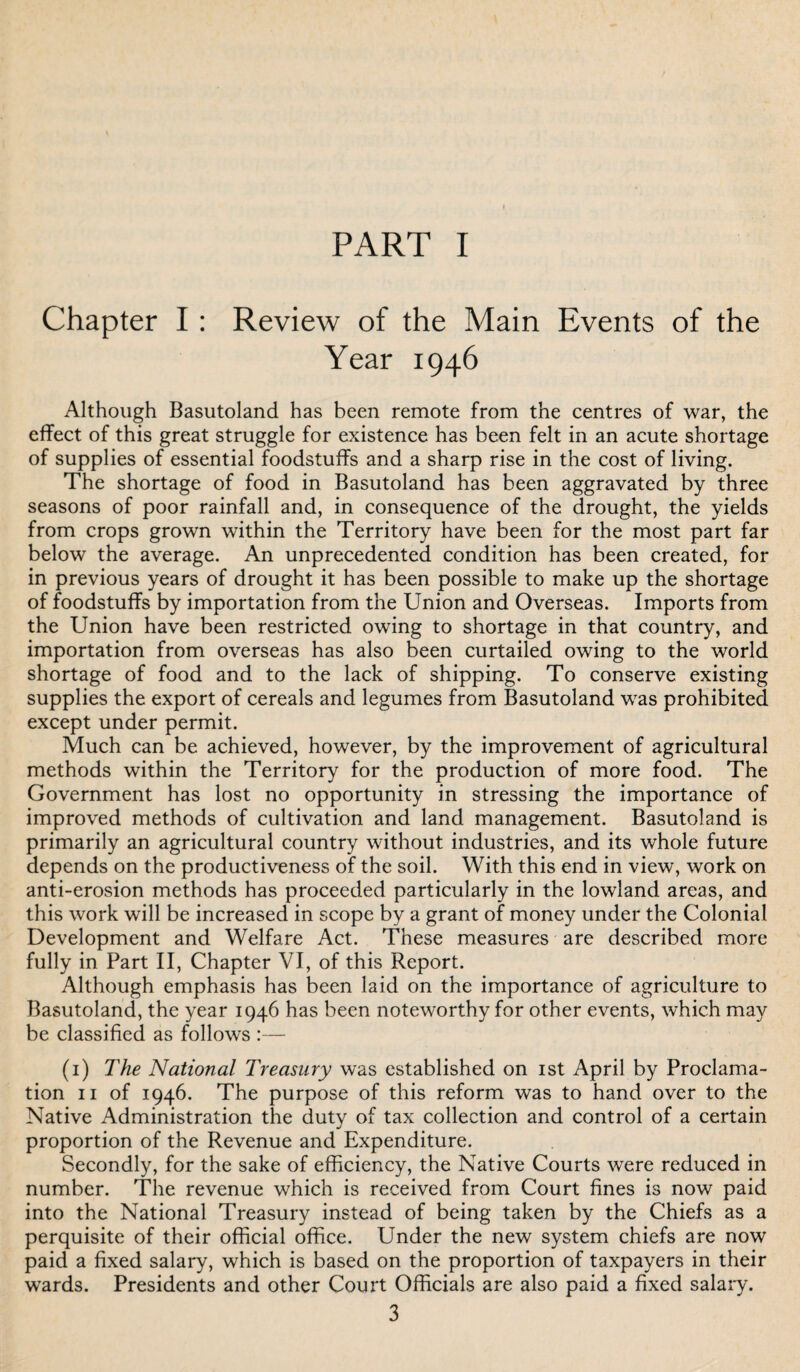 PART I Chapter I : Review of the Main Events of the Year 1946 Although Basutoland has been remote from the centres of war, the effect of this great struggle for existence has been felt in an acute shortage of supplies of essential foodstuffs and a sharp rise in the cost of living. The shortage of food in Basutoland has been aggravated by three seasons of poor rainfall and, in consequence of the drought, the yields from crops grown within the Territory have been for the most part far below the average. An unprecedented condition has been created, for in previous years of drought it has been possible to make up the shortage of foodstuffs by importation from the Union and Overseas. Imports from the Union have been restricted owing to shortage in that country, and importation from overseas has also been curtailed owing to the world shortage of food and to the lack of shipping. To conserve existing supplies the export of cereals and legumes from Basutoland was prohibited except under permit. Much can be achieved, however, by the improvement of agricultural methods within the Territory for the production of more food. The Government has lost no opportunity in stressing the importance of improved methods of cultivation and land management. Basutoland is primarily an agricultural country without industries, and its whole future depends on the productiveness of the soil. With this end in view, work on anti-erosion methods has proceeded particularly in the lowland areas, and this work will be increased in scope by a grant of money under the Colonial Development and Welfare Act. These measures are described more fully in Part II, Chapter VI, of this Report. Although emphasis has been laid on the importance of agriculture to Basutoland, the year 1946 has been noteworthy for other events, which may be classified as follows :— (1) The National Treasury was established on 1st April by Proclama¬ tion 11 of 1946. The purpose of this reform was to hand over to the Native Administration the duty of tax collection and control of a certain proportion of the Revenue and Expenditure. Secondly, for the sake of efficiency, the Native Courts were reduced in number. The revenue which is received from Court fines is now paid into the National Treasury instead of being taken by the Chiefs as a perquisite of their official office. Under the new system chiefs are now paid a fixed salary, which is based on the proportion of taxpayers in their wTards. Presidents and other Court Officials are also paid a fixed salary.