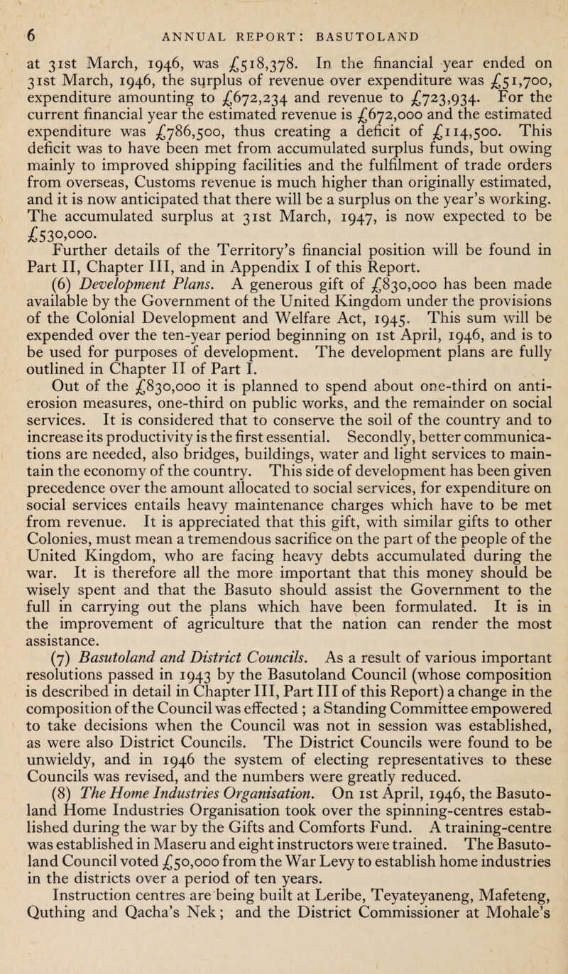at 31st March, 1946, was £518,378. In the financial year ended on 31st March, 1946, the surplus of revenue over expenditure was £51,700, expenditure amounting to £672,234 and revenue to £723,934. For the current financial year the estimated revenue is £672,000 and the estimated expenditure was £786,500, thus creating a deficit of £114,500. This deficit was to have been met from accumulated surplus funds, but owing mainly to improved shipping facilities and the fulfilment of trade orders from overseas, Customs revenue is much higher than originally estimated, and it is now anticipated that there will be a surplus on the year’s working. The accumulated surplus at 31st March, 1947, is now expected to be £53°. °o°- Further details of the Territory’s financial position will be found in Part II, Chapter III, and in Appendix I of this Report. (6) Development Plans. A generous gift of £830,000 has been made available by the Government of the United Kingdom under the provisions of the Colonial Development and Welfare Act, 1945. This sum will be expended over the ten-year period beginning on 1st April, 1946, and is to be used for purposes of development. The development plans are fully outlined in Chapter II of Part I. Out of the £830,000 it is planned to spend about one-third on anti¬ erosion measures, one-third on public works, and the remainder on social services. It is considered that to conserve the soil of the country and to increase its productivity is the first essential. Secondly, better communica¬ tions are needed, also bridges, buildings, water and light services to main¬ tain the economy of the country. This side of development has been given precedence over the amount allocated to social services, for expenditure on social services entails heavy maintenance charges which have to be met from revenue. It is appreciated that this gift, with similar gifts to other Colonies, must mean a tremendous sacrifice on the part of the people of the United Kingdom, who are facing heavy debts accumulated during the war. It is therefore all the more important that this money should be wisely spent and that the Basuto should assist the Government to the full in carrying out the plans which have been formulated. It is in the improvement of agriculture that the nation can render the most assistance. (7) Basutoland and District Councils. As a result of various important resolutions passed in 1943 by the Basutoland Council (whose composition is described in detail in Chapter III, Part III of this Report) a change in the composition of the Council was effected ; a Standing Committee empowered to take decisions when the Council was not in session was established, as were also District Councils. The District Councils were found to be unwieldy, and in 1946 the system of electing representatives to these Councils was revised, and the numbers were greatly reduced. (8) The Home Industries Organisation. On 1st April, 1946, the Basuto¬ land Home Industries Organisation took over the spinning-centres estab¬ lished during the war by the Gifts and Comforts Fund. A training-centre was established in Maseru and eight instructors were trained. The Basuto¬ land Council voted £50,000 from the War Levy to establish home industries in the districts over a period of ten years. Instruction centres are being built at Leribe, Teyateyaneng, Mafeteng, Quthing and Qacha’s Nek; and the District Commissioner at Mohale’s