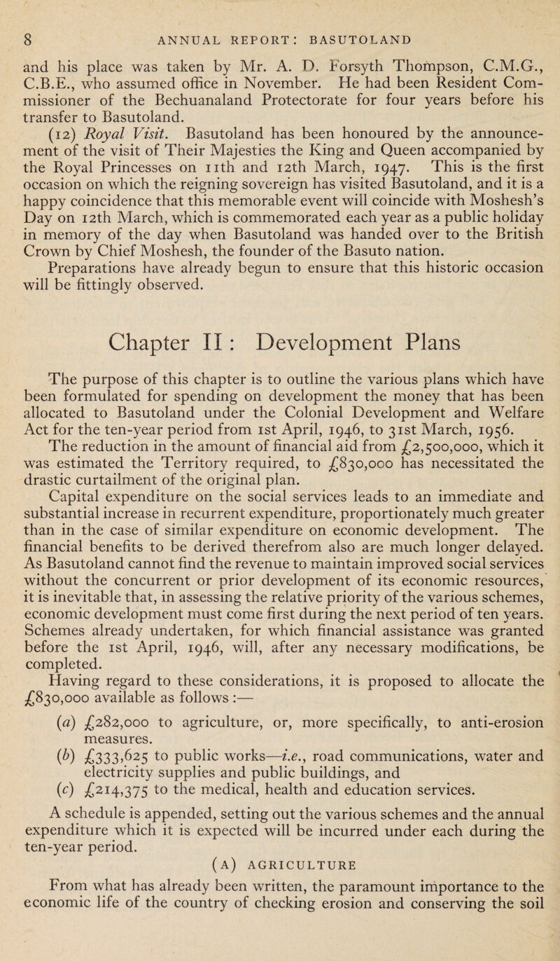 and his place was taken by Mr. A. D. Forsyth Thompson, C.M.G., C.B.E., who assumed office in November. He had been Resident Com¬ missioner of the Bechuanaland Protectorate for four years before his transfer to Basutoland. (12) Royal Visit. Basutoland has been honoured by the announce¬ ment of the visit of Their Majesties the King and Queen accompanied by the Royal Princesses on nth and 12th March, 1947. This is the first occasion on which the reigning sovereign has visited Basutoland, and it is a happy coincidence that this memorable event will coincide with Moshesh’s Day on 12th March, which is commemorated each year as a public holiday in memory of the day when Basutoland was handed over to the British Crown by Chief Moshesh, the founder of the Basuto nation. Preparations have already begun to ensure that this historic occasion will be fittingly observed. Chapter II: Development Plans The purpose of this chapter is to outline the various plans which have been formulated for spending on development the money that has been allocated to Basutoland under the Colonial Development and Welfare Act for the ten-year period from 1st April, 1946, to 31st March, 1956. The reduction in the amount of financial aid from £2,500,000, which it was estimated the Territory required, to £830,000 has necessitated the drastic curtailment of the original plan. Capital expenditure on the social services leads to an immediate and substantial increase in recurrent expenditure, proportionately much greater than in the case of similar expenditure on economic development. The financial benefits to be derived therefrom also are much longer delayed. As Basutoland cannot find the revenue to maintain improved social services without the concurrent or prior development of its economic resources, it is inevitable that, in assessing the relative priority of the various schemes, economic development must come first during the next period of ten years. Schemes already undertaken, for which financial assistance was granted before the 1st April, 1946, will, after any necessary modifications, be completed. Having regard to these considerations, it is proposed to allocate the £830,000 available as follows :— (a) £282,000 to agriculture, or, more specifically, to anti-erosion measures. (b) £333,625 to public works—i.e., road communications, water and electricity supplies and public buildings, and (c) £214,375 to the medical, health and education services. A schedule is appended, setting out the various schemes and the annual expenditure which it is expected will be incurred under each during the ten-year period. (a) agriculture From what has already been written, the paramount importance to the economic life of the country of checking erosion and conserving the soil