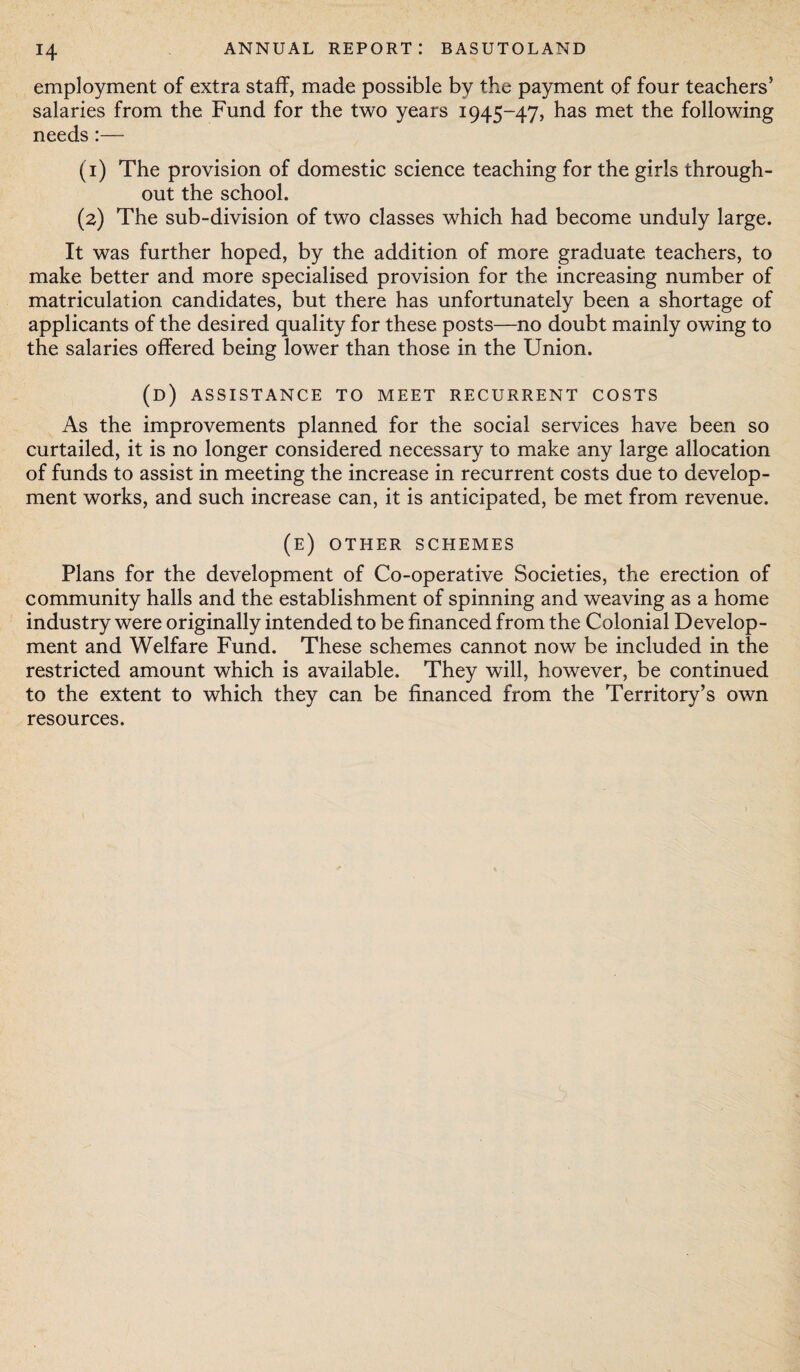 employment of extra staff, made possible by the payment of four teachers5 salaries from the Fund for the two years 1945-47, has met the following needs:— (1) The provision of domestic science teaching for the girls through¬ out the school. (2) The sub-division of two classes which had become unduly large. It was further hoped, by the addition of more graduate teachers, to make better and more specialised provision for the increasing number of matriculation candidates, but there has unfortunately been a shortage of applicants of the desired quality for these posts—no doubt mainly owing to the salaries offered being lower than those in the Union. (d) assistance to meet recurrent costs As the improvements planned for the social services have been so curtailed, it is no longer considered necessary to make any large allocation of funds to assist in meeting the increase in recurrent costs due to develop¬ ment works, and such increase can, it is anticipated, be met from revenue. (e) other schemes Plans for the development of Co-operative Societies, the erection of community halls and the establishment of spinning and weaving as a home industry were originally intended to be financed from the Colonial Develop¬ ment and Welfare Fund. These schemes cannot now be included in the restricted amount which is available. They will, however, be continued to the extent to which they can be financed from the Territory’s own resources.