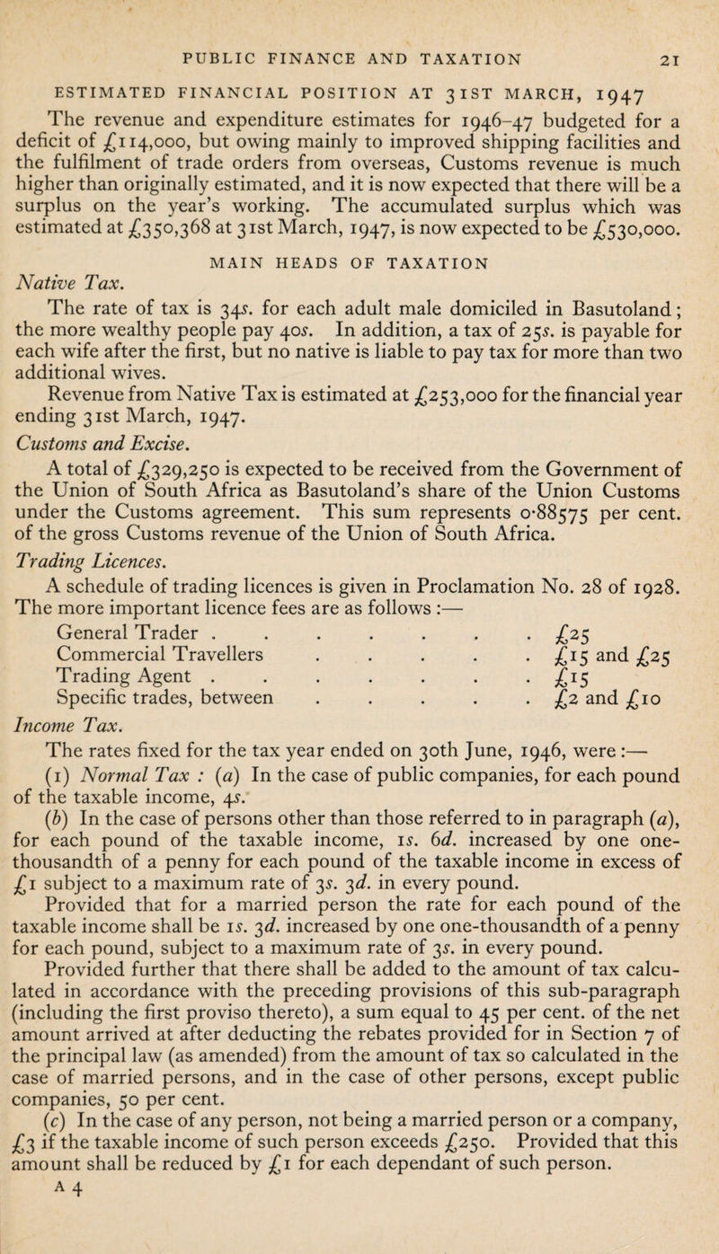 ESTIMATED FINANCIAL POSITION AT 3IST MARCH, 1947 The revenue and expenditure estimates for 1946-47 budgeted for a deficit of £114,000, but owing mainly to improved shipping facilities and the fulfilment of trade orders from overseas, Customs revenue is much higher than originally estimated, and it is now expected that there will be a surplus on the year’s working. The accumulated surplus which was estimated at £350,368 at 31st March, 1947, is now expected to be £530,000. MAIN HEADS OF TAXATION Native Tax. The rate of tax is 34s. for each adult male domiciled in Basutoland; the more wealthy people pay 40.?. In addition, a tax of 25s. is payable for each wife after the first, but no native is liable to pay tax for more than two additional wives. Revenue from Native Tax is estimated at £253,000 for the financial year ending 31st March, 1947. Customs and Excise. A total of £329,250 is expected to be received from the Government of the Union of South Africa as Basutoland’s share of the Union Customs under the Customs agreement. This sum represents 0*88575 Per cent, of the gross Customs revenue of the Union of South Africa. Trading Licences. A schedule of trading licences is given in Proclamation No. 28 of 1928. The more important licence fees are as follows :— General Trader . Commercial Travellers Trading Agent . Specific trades, between £25 £15 and £25 £15 £2 and £10 Income Tax. The rates fixed for the tax year ended on 30th June, 1946, were :— (1) Normal Tax : (a) In the case of public companies, for each pound of the taxable income, 4s. (b) In the case of persons other than those referred to in paragraph (a), for each pound of the taxable income, is. 6d. increased by one one- thousandth of a penny for each pound of the taxable income in excess of £ 1 subject to a maximum rate of 3s. 3d. in every pound. Provided that for a married person the rate for each pound of the taxable income shall be is. 3d. increased by one one-thousandth of a penny for each pound, subject to a maximum rate of 3s. in every pound. Provided further that there shall be added to the amount of tax calcu¬ lated in accordance with the preceding provisions of this sub-paragraph (including the first proviso thereto), a sum equal to 45 per cent, of the net amount arrived at after deducting the rebates provided for in Section 7 of the principal law (as amended) from the amount of tax so calculated in the case of married persons, and in the case of other persons, except public companies, 50 per cent. (c) In the case of any person, not being a married person or a company, £3 if the taxable income of such person exceeds £250. Provided that this amount shall be reduced by £1 for each dependant of such person. A 4