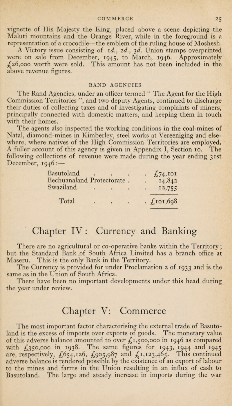 vignette of His Majesty the King, placed above a scene depicting the Maluti mountains and the Orange River, while in the foreground is a representation of a crocodile—the emblem of the ruling house of Moshesh. A Victory issue consisting of id., 2d., 3d. Union stamps overprinted were on sale from December, 1945, to March, 1946. Approximately £26,000 worth were sold. This amount has not been included in the above revenue figures. RAND AGENCIES The Rand Agencies, under an officer termed “ The Agent for the High Commission Territories ”, and two deputy Agents, continued to discharge their duties of collecting taxes and of investigating complaints of miners, principally connected with domestic matters, and keeping them in touch with their homes. The agents also inspected the working conditions in the coal-mines of Natal, diamond-mines in Kimberley, steel works at Vereeniging and else¬ where, where natives of the High Commission Territories are employed. A fuller account of this agency is given in Appendix I, Section 10. The following collections of revenue were made during the year ending 31st December, 1946 :— Basutoland .... £74,101 Bechuanaland Protectorate . . 14,842 Swaziland .... 12,755 Total .... £101,698 Chapter IV: Currency and Banking There are no agricultural or co-operative banks within the Territory; but the Standard Bank of South Africa Limited has a branch office at Maseru. This is the only Bank in the Territory. The Currency is provided for under Proclamation 2 of 1933 and is the same as in the Union of South Africa. There have been no important developments under this head during the year under review. Chapter V: Commerce The most important factor characterising the external trade of Basuto¬ land is the excess of imports over exports of goods. The monetary value of this adverse balance amounted to over £1,500,000 in 1946 as compared with £350,000 in 1938. The same figures for 1943, 1944 and 1945 are, respectively, £654,126, £905,987 and £1,123,465. This continued adverse balance is rendered possible by the existence of an export of labour to the mines and farms in the LTnion resulting in an influx of cash to Basutoland. The large and steady increase in imports during the war