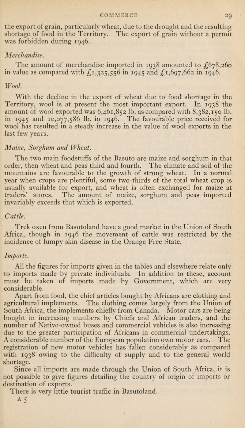 the export of grain, particularly wheat, due to the drought and the resulting shortage of food in the Territory. The export of grain without a permit was forbidden during 1946. Merchandise. The amount of merchandise imported in 1938 amounted to £678,260 in value as compared with £1,325,556 in 1945 and £1,697,662 in 1946. Wool. With the decline in the export of wheat due to food shortage in the Territory, wool is at present the most important export. In 1938 the amount of wool exported was 6,461,852 lb. as compared with 8,382,150 lb. in 1945 and 10,077,586 lb. in 1946. The favourable price received for wool has resulted in a steady increase in the value of wool exports in the last few years. Maize, Sorghum and Wheat. The two main foodstuffs of the Basuto are maize and sorghum in that order, then wheat and peas third and fourth. The climate and soil of the mountains are favourable to the growth of strong wheat. In a normal year when crops are plentiful, some two-thirds of the total wheat crop is usually available for export, and wheat is often exchanged for maize at traders’ stores. The amount of maize, sorghum and peas imported invariably exceeds that which is exported. Cattle. Trek oxen from Basutoland have a good market in the Union of South Africa, though in 1946 the movement of cattle was restricted by the incidence of lumpy skin disease in the Orange Free State. Imports. All the figures for imports given in the tables and elsewhere relate only to imports made by private individuals. In addition to these, account must be taken of imports made by Government, which are very considerable. Apart from food, the chief articles bought by Africans are clothing and agricultural implements. The clothing comes largely from the Union of South Africa, the implements chiefly from Canada. Motor cars are being bought in increasing numbers by Chiefs and African traders, and the number of Native-owned buses and commercial vehicles is also increasing due to the greater participation of Africans in commercial undertakings. A considerable number of the European population own motor cars. The registration of new motor vehicles has fallen considerably as compared with 1938 owing to the difficulty of supply and to the general world shortage. Since all imports are made through the Union of South Africa, it is not possible to give figures detailing the country of origin of imports or destination of exports. There is very little tourist traffic in Basutoland.
