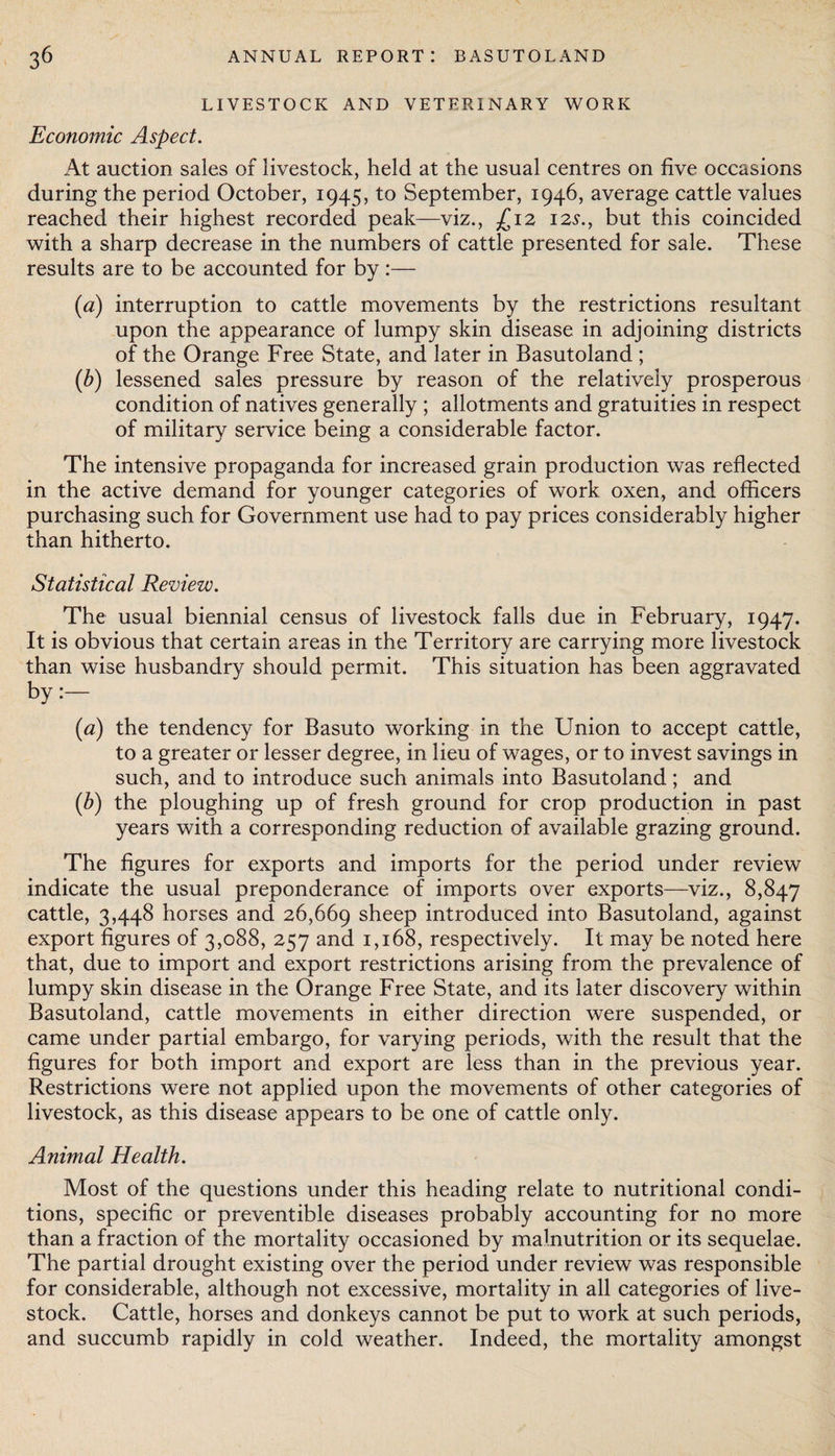 LIVESTOCK AND VETERINARY WORK Economic Aspect. At auction sales of livestock, held at the usual centres on five occasions during the period October, 1945, to September, 1946, average cattle values reached their highest recorded peak—viz., £12 12s., but this coincided with a sharp decrease in the numbers of cattle presented for sale. These results are to be accounted for by:— (a) interruption to cattle movements by the restrictions resultant upon the appearance of lumpy skin disease in adjoining districts of the Orange Free State, and later in Basutoland ; (b) lessened sales pressure by reason of the relatively prosperous condition of natives generally ; allotments and gratuities in respect of military service being a considerable factor. The intensive propaganda for increased grain production was reflected in the active demand for younger categories of work oxen, and officers purchasing such for Government use had to pay prices considerably higher than hitherto. Statistical Review. The usual biennial census of livestock falls due in February, 1947. It is obvious that certain areas in the Territory are carrying more livestock than wise husbandry should permit. This situation has been aggravated by:— (a) the tendency for Basuto working in the Union to accept cattle, to a greater or lesser degree, in lieu of wages, or to invest savings in such, and to introduce such animals into Basutoland ; and (b) the ploughing up of fresh ground for crop production in past years with a corresponding reduction of available grazing ground. The figures for exports and imports for the period under review indicate the usual preponderance of imports over exports—viz., 8,847 cattle, 3,448 horses and 26,669 sheep introduced into Basutoland, against export figures of 3,088, 257 and 1,168, respectively. It may be noted here that, due to import and export restrictions arising from the prevalence of lumpy skin disease in the Orange Free State, and its later discovery within Basutoland, cattle movements in either direction were suspended, or came under partial embargo, for varying periods, with the result that the figures for both import and export are less than in the previous year. Restrictions were not applied upon the movements of other categories of livestock, as this disease appears to be one of cattle only. Animal Health. Most of the questions under this heading relate to nutritional condi¬ tions, specific or preventible diseases probably accounting for no more than a fraction of the mortality occasioned by malnutrition or its sequelae. The partial drought existing over the period under review was responsible for considerable, although not excessive, mortality in all categories of live¬ stock. Cattle, horses and donkeys cannot be put to work at such periods, and succumb rapidly in cold weather. Indeed, the mortality amongst