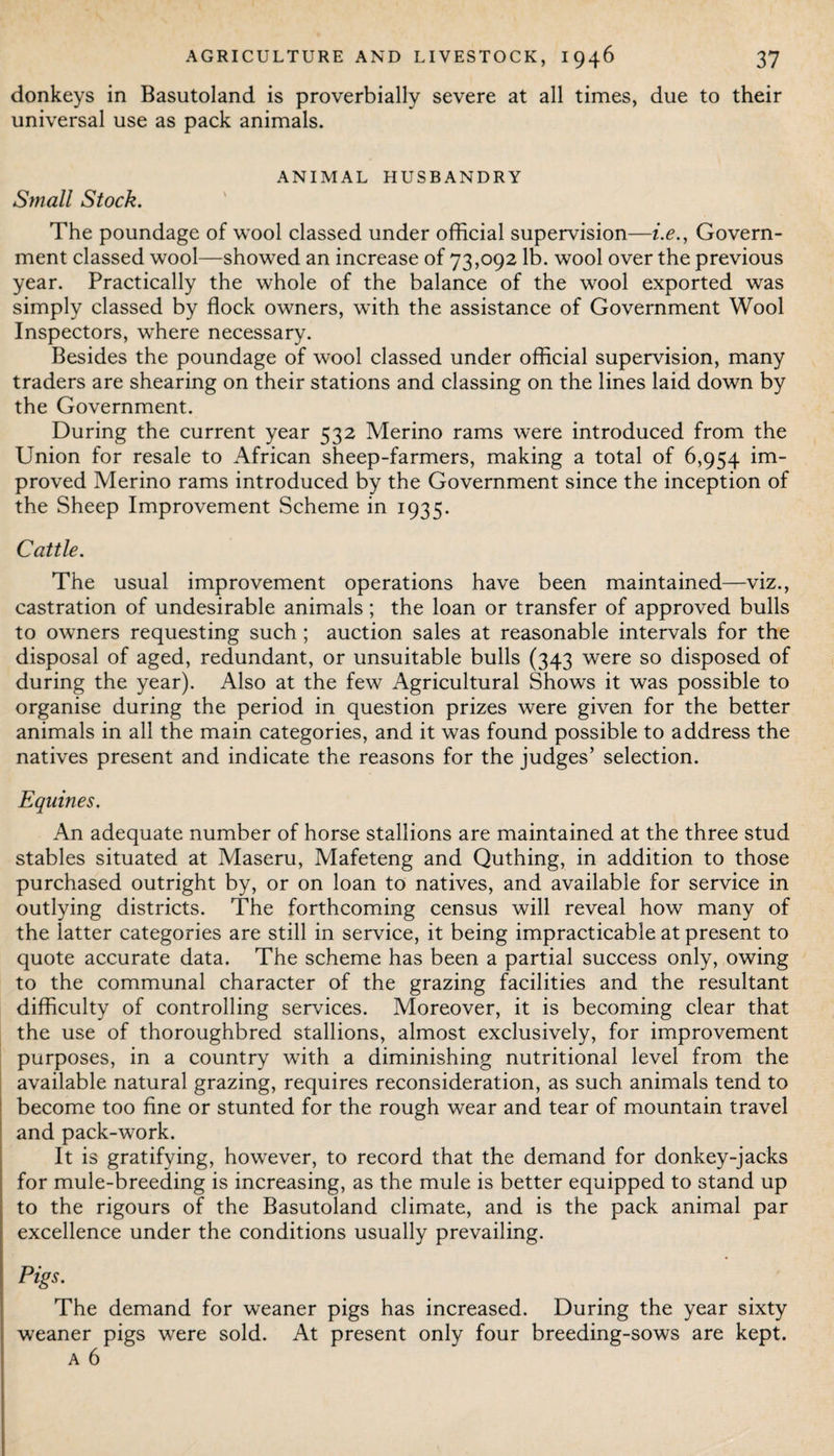 donkeys in Basutoland is proverbially severe at all times, due to their universal use as pack animals. ANIMAL HUSBANDRY Small Stock. The poundage of wool classed under official supervision—i.e., Govern¬ ment classed wool—showed an increase of 73,092 lb. wool over the previous year. Practically the whole of the balance of the wool exported was simply classed by flock owners, with the assistance of Government Wool Inspectors, where necessary. Besides the poundage of wool classed under official supervision, many traders are shearing on their stations and classing on the lines laid down by the Government. During the current year 532 Merino rams were introduced from the Union for resale to African sheep-farmers, making a total of 6,954 im¬ proved Merino rams introduced by the Government since the inception of the Sheep Improvement Scheme in 1935. Cattle. The usual improvement operations have been maintained—viz., castration of undesirable animals; the loan or transfer of approved bulls to owners requesting such ; auction sales at reasonable intervals for the disposal of aged, redundant, or unsuitable bulls (343 were so disposed of during the year). Also at the few Agricultural Shows it was possible to organise during the period in question prizes were given for the better animals in all the main categories, and it was found possible to address the natives present and indicate the reasons for the judges’ selection. Equines. An adequate number of horse stallions are maintained at the three stud stables situated at Maseru, Mafeteng and Quthing, in addition to those purchased outright by, or on loan to natives, and available for service in outlying districts. The forthcoming census will reveal how many of the latter categories are still in service, it being impracticable at present to quote accurate data. The scheme has been a partial success only, owing to the communal character of the grazing facilities and the resultant difficulty of controlling services. Moreover, it is becoming clear that the use of thoroughbred stallions, almost exclusively, for improvement purposes, in a country with a diminishing nutritional level from the available natural grazing, requires reconsideration, as such animals tend to become too fine or stunted for the rough wear and tear of mountain travel and pack-work. It is gratifying, however, to record that the demand for donkey-jacks for mule-breeding is increasing, as the mule is better equipped to stand up to the rigours of the Basutoland climate, and is the pack animal par excellence under the conditions usually prevailing. Pigs. The demand for weaner pigs has increased. During the year sixty weaner pigs were sold. At present only four breeding-sows are kept. a 6