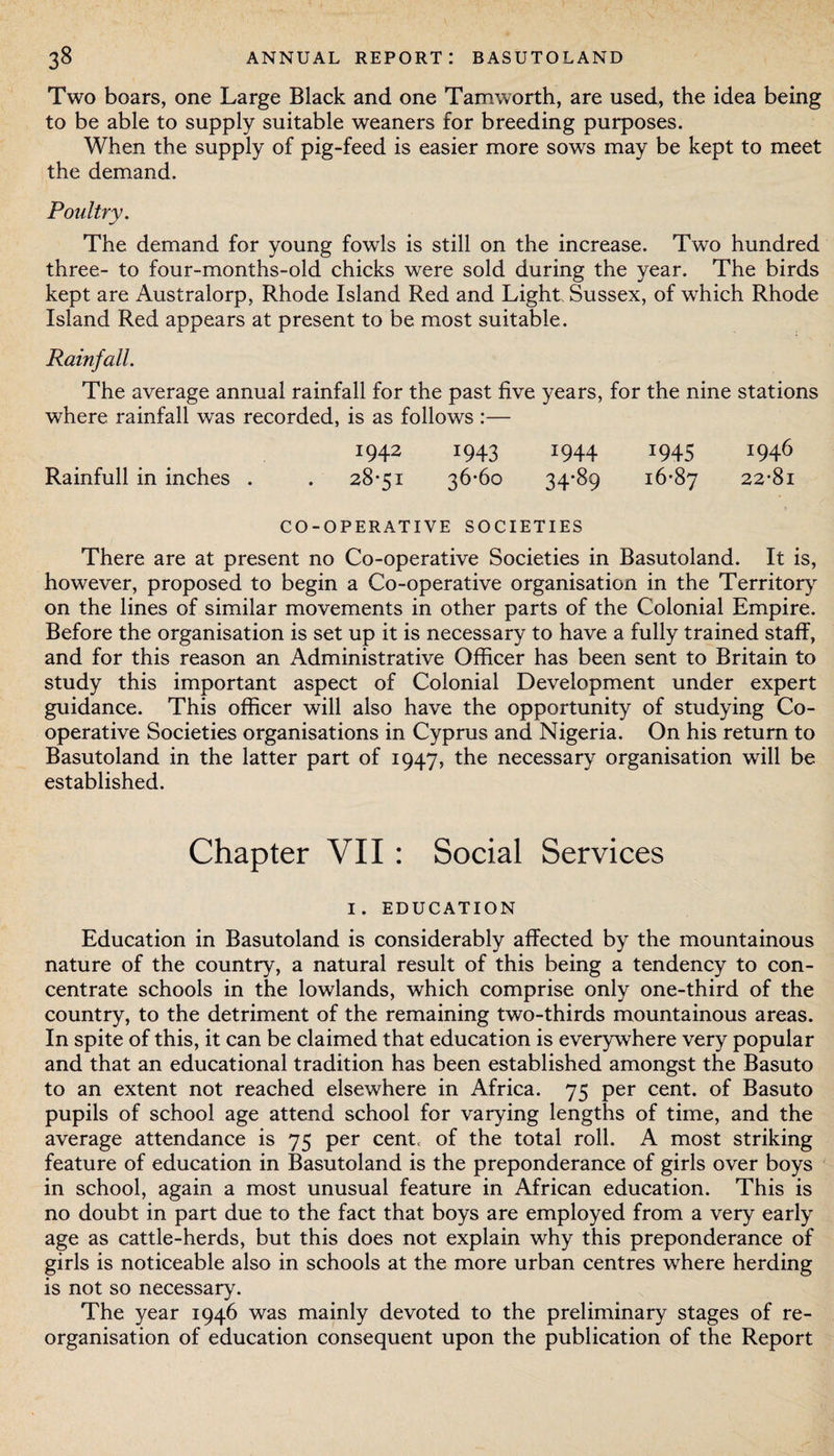Two boars, one Large Black and one Tamworth, are used, the idea being to be able to supply suitable weaners for breeding purposes. When the supply of pig-feed is easier more sows may be kept to meet the demand. Poultry. The demand for young fowls is still on the increase. Two hundred three- to four-months-old chicks were sold during the year. The birds kept are Australorp, Rhode Island Red and Light Sussex, of which Rhode Island Red appears at present to be most suitable. Rainfall. The average annual rainfall for the past five years, for the nine stations where rainfall was recorded, is as follows :— 1942 1943 1944 1945 1946 Rainfull in inches . . 28*51 36*60 34*89 16*87 22*81 CO-OPERATIVE SOCIETIES There are at present no Co-operative Societies in Basutoland. It is, however, proposed to begin a Co-operative organisation in the Territory on the lines of similar movements in other parts of the Colonial Empire. Before the organisation is set up it is necessary to have a fully trained staff, and for this reason an Administrative Officer has been sent to Britain to study this important aspect of Colonial Development under expert guidance. This officer will also have the opportunity of studying Co¬ operative Societies organisations in Cyprus and Nigeria. On his return to Basutoland in the latter part of 1947, the necessary organisation will be established. Chapter VII : Social Services I. EDUCATION Education in Basutoland is considerably affected by the mountainous nature of the country, a natural result of this being a tendency to con¬ centrate schools in the lowlands, which comprise only one-third of the country, to the detriment of the remaining two-thirds mountainous areas. In spite of this, it can be claimed that education is everywhere very popular and that an educational tradition has been established amongst the Basuto to an extent not reached elsewhere in Africa. 75 per cent, of Basuto pupils of school age attend school for varying lengths of time, and the average attendance is 75 per centc of the total roll. A most striking feature of education in Basutoland is the preponderance of girls over boys in school, again a most unusual feature in African education. This is no doubt in part due to the fact that boys are employed from a very early age as cattle-herds, but this does not explain why this preponderance of girls is noticeable also in schools at the more urban centres where herding is not so necessary. The year 1946 was mainly devoted to the preliminary stages of re¬ organisation of education consequent upon the publication of the Report