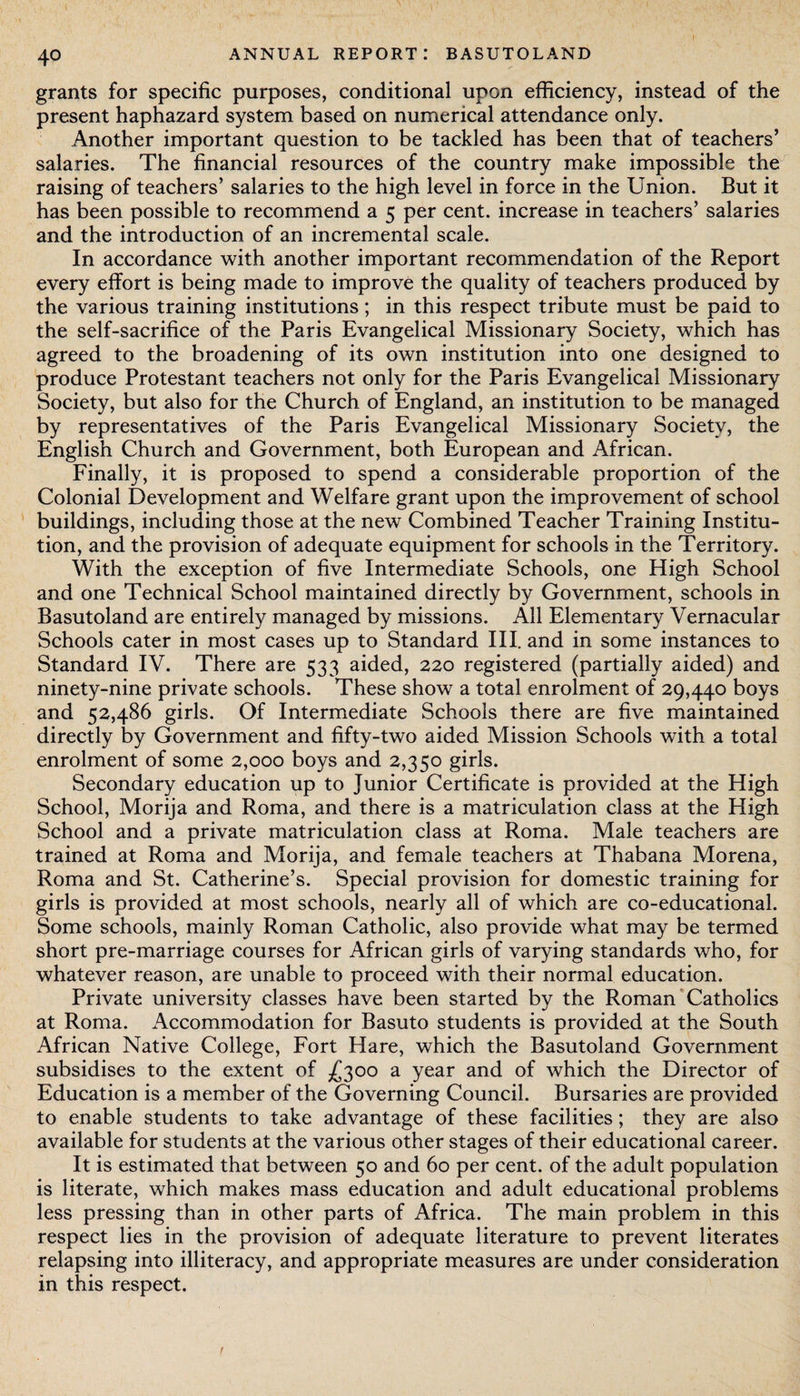 grants for specific purposes, conditional upon efficiency, instead of the present haphazard system based on numerical attendance only. Another important question to be tackled has been that of teachers’ salaries. The financial resources of the country make impossible the raising of teachers’ salaries to the high level in force in the Union. But it has been possible to recommend a 5 per cent, increase in teachers’ salaries and the introduction of an incremental scale. In accordance with another important recommendation of the Report every effort is being made to improve the quality of teachers produced by the various training institutions; in this respect tribute must be paid to the self-sacrifice of the Paris Evangelical Missionary Society, which has agreed to the broadening of its own institution into one designed to produce Protestant teachers not only for the Paris Evangelical Missionary Society, but also for the Church of England, an institution to be managed by representatives of the Paris Evangelical Missionary Society, the English Church and Government, both European and African. Finally, it is proposed to spend a considerable proportion of the Colonial Development and Welfare grant upon the improvement of school buildings, including those at the new Combined Teacher Training Institu¬ tion, and the provision of adequate equipment for schools in the Territory. With the exception of five Intermediate Schools, one High School and one Technical School maintained directly by Government, schools in Basutoland are entirely managed by missions. All Elementary Vernacular Schools cater in most cases up to Standard III. and in some instances to Standard IV. There are 533 aided, 220 registered (partially aided) and ninety-nine private schools. These show a total enrolment of 29,440 boys and 52,486 girls. Of Intermediate Schools there are five maintained directly by Government and fifty-two aided Mission Schools with a total enrolment of some 2,000 boys and 2,350 girls. Secondary education up to Junior Certificate is provided at the High School, Morija and Roma, and there is a matriculation class at the High School and a private matriculation class at Roma. Male teachers are trained at Roma and Morija, and female teachers at Thabana Morena, Roma and St. Catherine’s. Special provision for domestic training for girls is provided at most schools, nearly all of which are co-educational. Some schools, mainly Roman Catholic, also provide what may be termed short pre-marriage courses for African girls of varying standards who, for whatever reason, are unable to proceed with their normal education. Private university classes have been started by the Roman Catholics at Roma. Accommodation for Basuto students is provided at the South African Native College, Fort Hare, which the Basutoland Government subsidises to the extent of £300 a year and of which the Director of Education is a member of the Governing Council. Bursaries are provided to enable students to take advantage of these facilities; they are also available for students at the various other stages of their educational career. It is estimated that between 50 and 60 per cent, of the adult population is literate, which makes mass education and adult educational problems less pressing than in other parts of Africa. The main problem in this respect lies in the provision of adequate literature to prevent literates relapsing into illiteracy, and appropriate measures are under consideration in this respect.