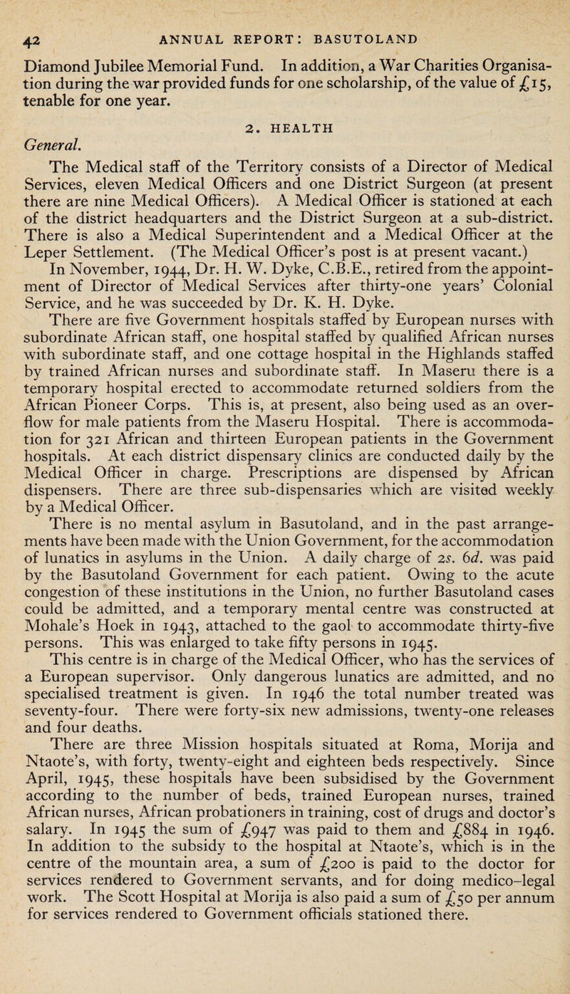 Diamond Jubilee Memorial Fund. In addition, a War Charities Organisa¬ tion during the war provided funds for one scholarship, of the value of £15, tenable for one year. 2. HEALTH General. The Medical staff of the Territory consists of a Director of Medical Services, eleven Medical Officers and one District Surgeon (at present there are nine Medical Officers). A Medical Officer is stationed at each of the district headquarters and the District Surgeon at a sub-district. There is also a Medical Superintendent and a Medical Officer at the Leper Settlement. (The Medical Officer’s post is at present vacant.) In November, 1944, Dr. H. W. Dyke, C.B.E., retired from the appoint¬ ment of Director of Medical Services after thirty-one years’ Colonial Service, and he was succeeded by Dr. K. H. Dyke. There are five Government hospitals staffed by European nurses with subordinate African staff, one hospital staffed by qualified African nurses with subordinate staff, and one cottage hospital in the Highlands staffed by trained African nurses and subordinate staff. In Maseru there is a temporary hospital erected to accommodate returned soldiers from the African Pioneer Corps. This is, at present, also being used as an over¬ flow for male patients from the Maseru Hospital. There is accommoda¬ tion for 321 African and thirteen European patients in the Government hospitals. At each district dispensary clinics are conducted daily by the Medical Officer in charge. Prescriptions are dispensed by African dispensers. There are three sub-dispensaries which are visited weekly by a Medical Officer. There is no mental asylum in Basutoland, and in the past arrange¬ ments have been made with the Union Government, for the accommodation of lunatics in asylums in the Union. A daily charge of 2s. 6d. was paid by the Basutoland Government for each patient. Owing to the acute congestion of these institutions in the Union, no further Basutoland cases could be admitted, and a temporary mental centre was constructed at Mohale’s Hoek in 1943, attached to the gaol to accommodate thirty-five persons. This was enlarged to take fifty persons in 1945. This centre is in charge of the Medical Officer, who has the services of a European supervisor. Only dangerous lunatics are admitted, and no specialised treatment is given. In 1946 the total number treated was seventy-four. There were forty-six new admissions, twenty-one releases and four deaths. There are three Mission hospitals situated at Roma, Morija and Ntaote’s, with forty, twenty-eight and eighteen beds respectively. Since April, 1945, these hospitals have been subsidised by the Government according to the number of beds, trained European nurses, trained African nurses, African probationers in training, cost of drugs and doctor’s salary. In 1945 the sum of £947 was paid to them and £884 in 1946. In addition to the subsidy to the hospital at Ntaote’s, which is in the centre of the mountain area, a sum of £200 is paid to the doctor for services rendered to Government servants, and for doing medico-legal work. The Scott Hospital at Morija is also paid a sum of £50 per annum for services rendered to Government officials stationed there.