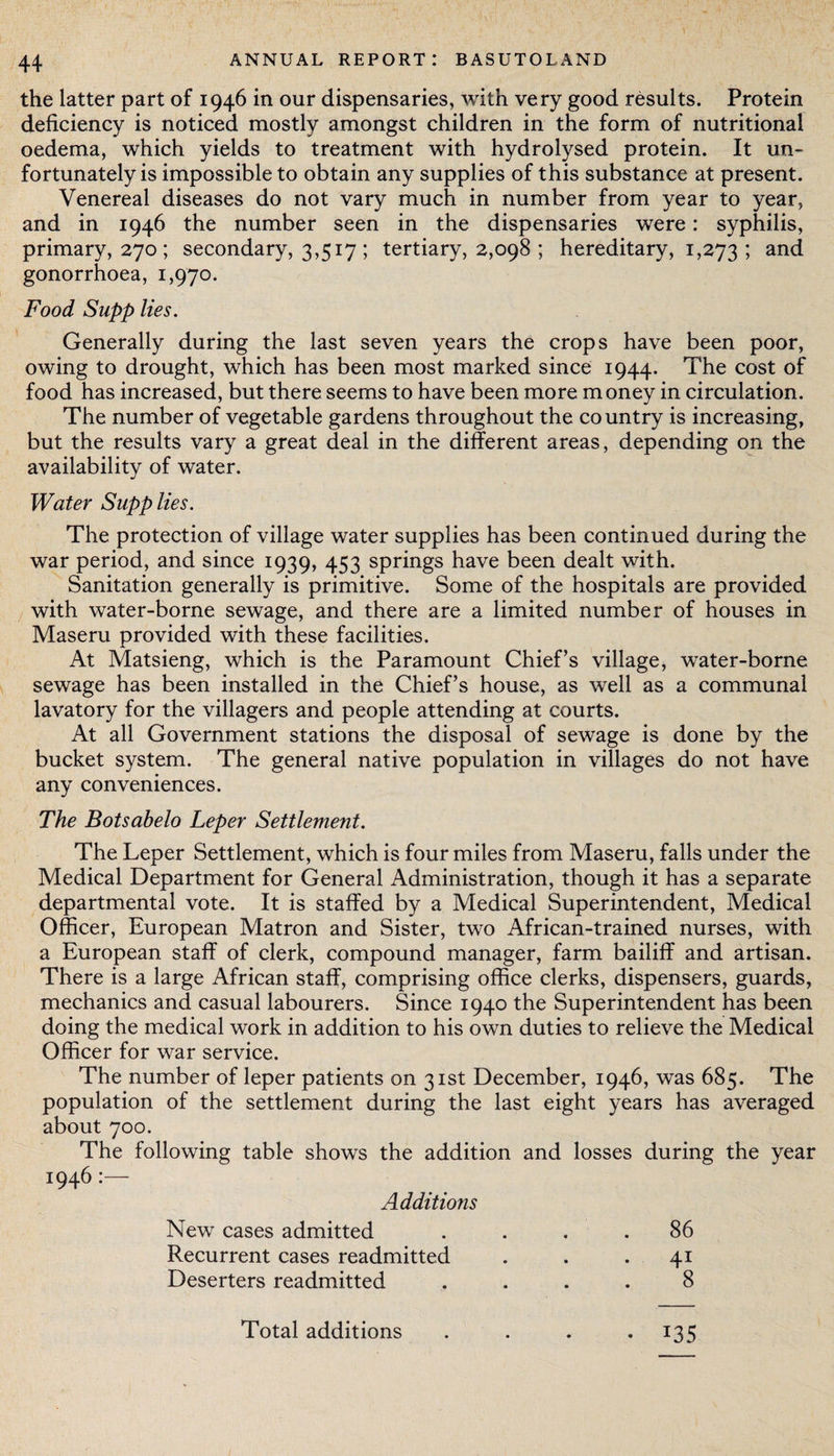 the latter part of 1946 in our dispensaries, with very good results. Protein deficiency is noticed mostly amongst children in the form of nutritional oedema, which yields to treatment with hydrolysed protein. It un¬ fortunately is impossible to obtain any supplies of this substance at present. Venereal diseases do not vary much in number from year to year, and in 1946 the number seen in the dispensaries were: syphilis, primary, 270 ; secondary, 3,517 ; tertiary, 2,098 ; hereditary, 1,273 ; anc* gonorrhoea, 1,970. Food Supp lies. Generally during the last seven years the crops have been poor, owing to drought, which has been most marked since 1944. The cost of food has increased, but there seems to have been more money in circulation. The number of vegetable gardens throughout the country is increasing, but the results vary a great deal in the different areas, depending on the availability of water. Water Supplies. The protection of village water supplies has been continued during the war period, and since 1939, 453 springs have been dealt with. Sanitation generally is primitive. Some of the hospitals are provided with water-borne sewage, and there are a limited number of houses in Maseru provided with these facilities. At Matsieng, which is the Paramount Chief’s village, water-borne sewage has been installed in the Chief’s house, as well as a communal lavatory for the villagers and people attending at courts. At all Government stations the disposal of sewage is done by the bucket system. The general native population in villages do not have any conveniences. The Botsabelo Leper Settlement. The Leper Settlement, which is four miles from Maseru, falls under the Medical Department for General Administration, though it has a separate departmental vote. It is staffed by a Medical Superintendent, Medical Officer, European Matron and Sister, two African-trained nurses, with a European staff of clerk, compound manager, farm bailiff and artisan. There is a large African staff, comprising office clerks, dispensers, guards, mechanics and casual labourers. Since 1940 the Superintendent has been doing the medical work in addition to his own duties to relieve the Medical Officer for war service. The number of leper patients on 31st December, 1946, was 685. The population of the settlement during the last eight years has averaged about 700. The following table shows the addition and losses during the year 1946:— Additions New cases admitted .... 86 Recurrent cases readmitted . . .41 Deserters readmitted .... 8 Total additions . . . .135