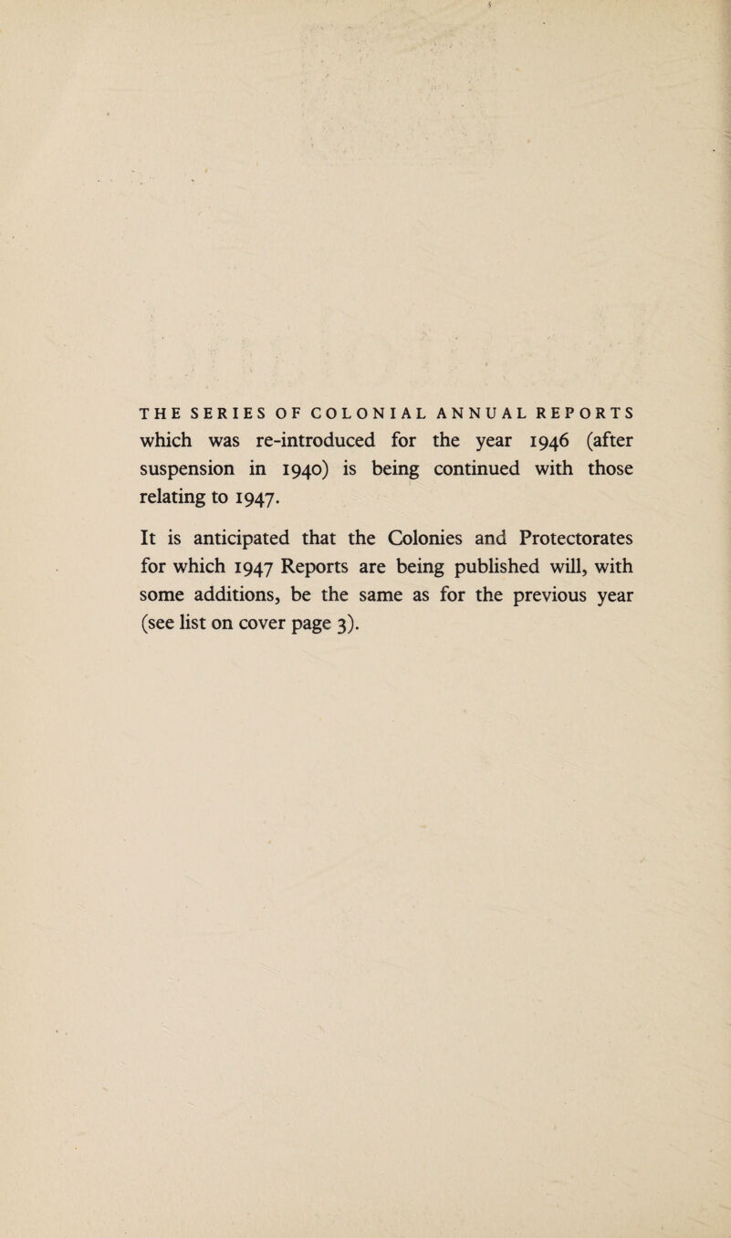 J THE SERIES OF COLONIAL ANNUAL REPORTS which was re-introduced for the year 1946 (after suspension in 1940) is being continued with those relating to 1947. It is anticipated that the Colonies and Protectorates for which 1947 Reports are being published will, with some additions, be the same as for the previous year (see list on cover page 3).