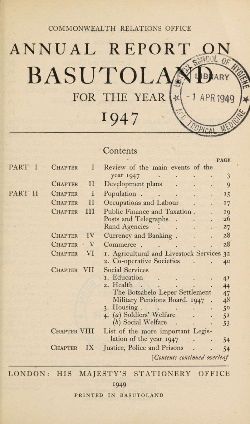 COMMONWEALTH RELATIONS OFFICE ANNUAL REPORT ON BASUTOL FOR THE YEAR PART I PART II Contents PAGE Chapter I Review of the main events of the year 1947 .... 3 Chapter II Development plans 9 Chapter I Population ..... 15 Chapter II Occupations and Labour *7 Chapter III Public Finance and Taxation . 19 Posts and Telegraphs . 26 Rand Agencies '. . . . 27 Chapter IV Currency and Banking . 28 Chapter V Commerce ..... 28 Chapter VI 1. Agricultural and Livestock Services S2 2. Co-operative Societies 40 Chapter VII Social Services 1. Education .... 41 2. Health ..... 44 The Botsabelo Leper Settlement 47 Military Pensions Board, 1947 . 48 3. Housing ..... 50 4. (a) Soldiers’ Welfare 51 (b) Social Welfare 53 Chapter VIII List of the more important Legis¬ lation of the year 1947 54 Chapter IX Justice, Police and Prisons 54 [Contents continued overleaf LONDON: HIS MAJESTY’S STATIONERY OFFICE *949 PRINTED IN BASUTOLAND