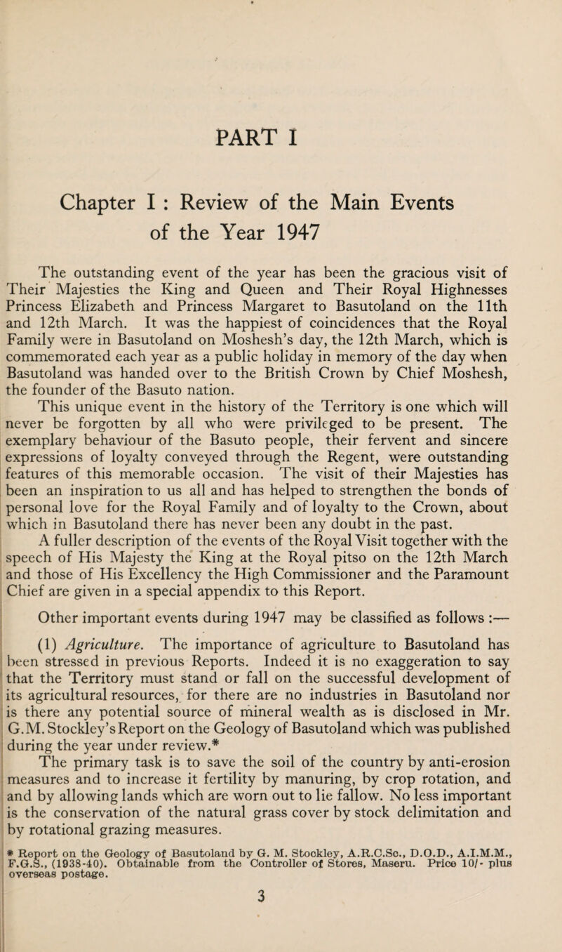 PART I Chapter I : Review of the Main Events of the Year 1947 The outstanding event of the year has been the gracious visit of Their Majesties the King and Queen and Their Royal Highnesses Princess Elizabeth and Princess Margaret to Basutoland on the 11th and 12th March. It was the happiest of coincidences that the Royal Family were in Basutoland on Moshesh’s day, the 12th March, which is commemorated each year as a public holiday in memory of the day when Basutoland was handed over to the British Crown by Chief Moshesh, the founder of the Basuto nation. This unique event in the history of the Territory is one which will never be forgotten by all who were privileged to be present. The exemplary behaviour of the Basuto people, their fervent and sincere expressions of loyalty conveyed through the Regent, were outstanding features of this memorable occasion. The visit of their Majesties has been an inspiration to us all and has helped to strengthen the bonds of personal love for the Royal Family and of loyalty to the Crown, about which in Basutoland there has never been any doubt in the past. A fuller description of the events of the Royal Visit together with the speech of His Majesty the King at the Royal pitso on the 12th March and those of His Excellency the High Commissioner and the Paramount Chief are given in a special appendix to this Report. Other important events during 1947 may be classified as follows :— (1) Agriculture. The importance of agriculture to Basutoland has been stressed in previous Reports. Indeed it is no exaggeration to say that the Territory must stand or fall on the successful development of its agricultural resources, for there are no industries in Basutoland nor is there any potential source of mineral wealth as is disclosed in Mr. G.M. Stockley’s Report on the Geology of Basutoland which was published during the year under review.* The primary task is to save the soil of the country by anti-erosion measures and to increase it fertility by manuring, by crop rotation, and and by allowing lands which are worn out to lie fallow. No less important is the conservation of the natural grass cover by stock delimitation and by rotational grazing measures. * Report on the Geology of Basutoland by G. M. Stookley, A.R.C.So., D.O.D., A.I.M.M., F.G.S., (1938-40). Obtainable from the Controller of Stores, Maseru. Price 10/- plus overseas postage.