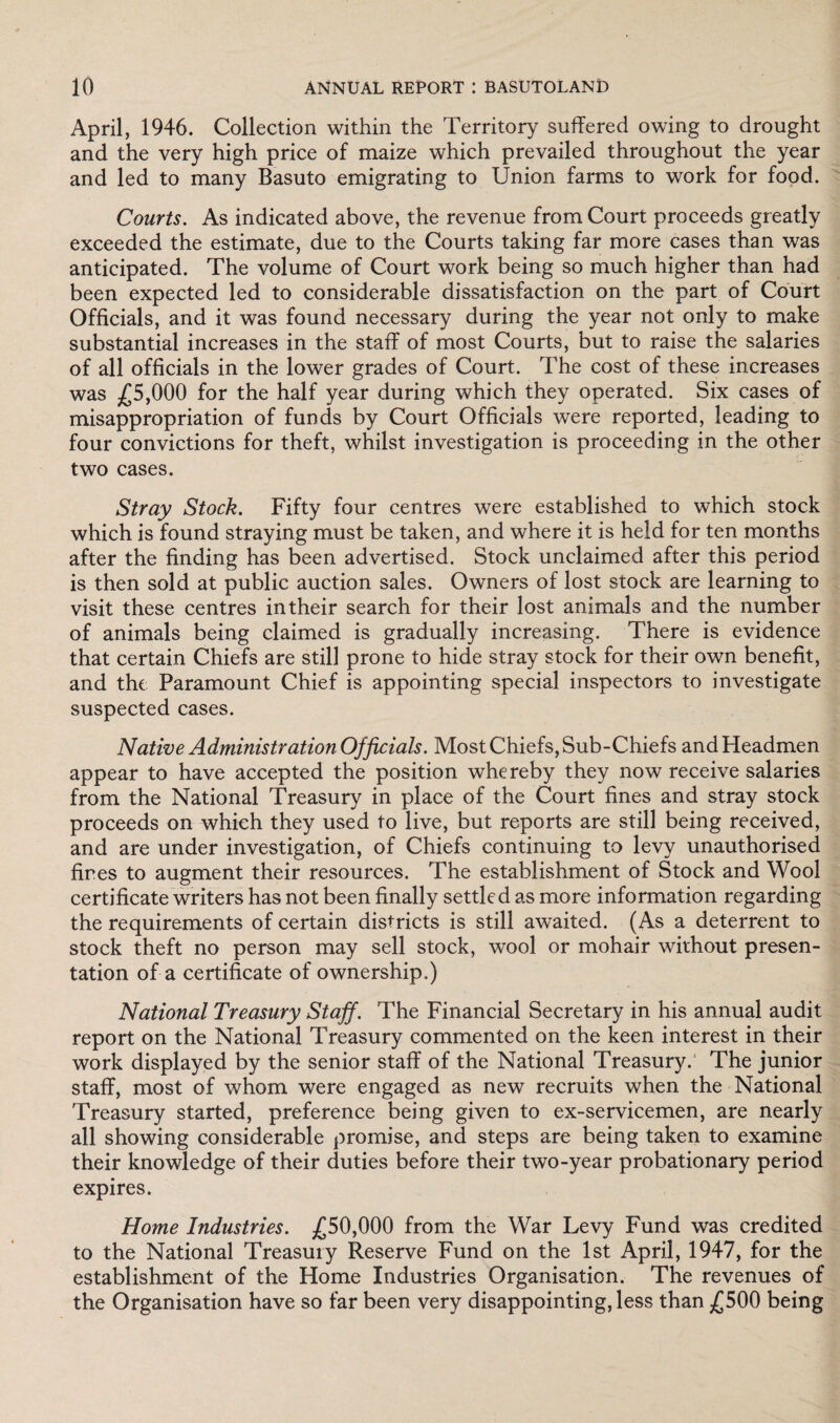 April, 1946. Collection within the Territory suffered owing to drought and the very high price of maize which prevailed throughout the year and led to many Basuto emigrating to Union farms to work for food. Courts. As indicated above, the revenue from Court proceeds greatly exceeded the estimate, due to the Courts taking far more cases than was anticipated. The volume of Court work being so much higher than had been expected led to considerable dissatisfaction on the part of Court Officials, and it was found necessary during the year not only to make substantial increases in the staff of most Courts, but to raise the salaries of all officials in the lower grades of Court. The cost of these increases was £5,000 for the half year during which they operated. Six cases of misappropriation of funds by Court Officials were reported, leading to four convictions for theft, whilst investigation is proceeding in the other two cases. Stray Stock. Fifty four centres were established to which stock which is found straying must be taken, and where it is held for ten months after the finding has been advertised. Stock unclaimed after this period is then sold at public auction sales. Owners of lost stock are learning to visit these centres in their search for their lost animals and the number of animals being claimed is gradually increasing. There is evidence that certain Chiefs are still prone to hide stray stock for their own benefit, and the Paramount Chief is appointing special inspectors to investigate suspected cases. Native Administration Officials. Most Chiefs, Sub-Chiefs and Headmen appear to have accepted the position whereby they now receive salaries from the National Treasury in place of the Court fines and stray stock proceeds on which they used to live, but reports are still being received, and are under investigation, of Chiefs continuing to levy unauthorised fires to augment their resources. The establishment of Stock and Wool certificate writers has not been finally settled as more information regarding the requirements of certain districts is still awaited. (As a deterrent to stock theft no person may sell stock, wool or mohair without presen¬ tation of a certificate of ownership.) National Treasury Staff. The Financial Secretary in his annual audit report on the National Treasury commented on the keen interest in their work displayed by the senior staff of the National Treasury. The junior staff, most of whom were engaged as new recruits when the National Treasury started, preference being given to ex-servicemen, are nearly all showing considerable promise, and steps are being taken to examine their knowledge of their duties before their two-year probationary period expires. Home Industries. £50,000 from the War Levy Fund was credited to the National Treasury Reserve Fund on the 1st April, 1947, for the establishment of the Home Industries Organisation. The revenues of the Organisation have so far been very disappointing, less than £500 being