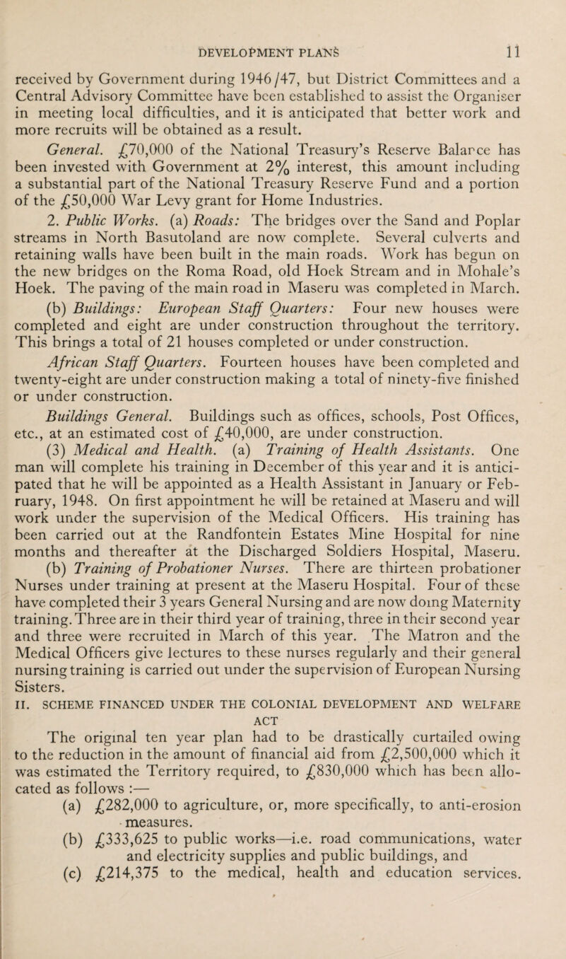 received by Government during 1946/47, but District Committees and a Central Advisory Committee have been established to assist the Organiser in meeting local difficulties, and it is anticipated that better work and more recruits will be obtained as a result. General. £70,000 of the National Treasury’s Reserve Balarce has been invested with Government at 2% interest, this amount including a substantial part of the National Treasury Reserve Fund and a portion of the £50,000 War Levy grant for Home Industries. 2. Public Works, (a) Roads: The bridges over the Sand and Poplar streams in North Basutoland are now complete. Several culverts and retaining walls have been built in the main roads. Work has begun on the new bridges on the Roma Road, old Hoek Stream and in Mohale’s Hoek. The paving of the main road in Maseru was completed in March. (b) Buildings: European Staff Quarters: Four new houses were completed and eight are under construction throughout the territory. This brings a total of 21 houses completed or under construction. African Staff Quarters. Fourteen houses have been completed and twenty-eight are under construction making a total of ninety-five finished or under construction. Buildings General. Buildings such as offices, schools, Post Offices, etc., at an estimated cost of £40,000, are under construction. (3) Medical and Health, (a) Training of Health Assistants. One man wTill complete his training in December of this year and it is antici¬ pated that he will be appointed as a Health Assistant in January or Feb¬ ruary, 1948. On first appointment he will be retained at Maseru and will work under the supervision of the Medical Officers. His training has been carried out at the Randfontein Estates Mine Hospital for nine months and thereafter at the Discharged Soldiers Hospital, Maseru. (b) Training of Probationer Nurses. There are thirteen probationer Nurses under training at present at the Maseru Hospital. Four of these have completed their 3 years General Nursing and are now doing Maternity training. Three are in their third year of training, three in their second year and three were recruited in March of this year. The Matron and the Medical Officers give lectures to these nurses regularly and their general nursing training is carried out under the supervision of European Nursing Sisters. II. SCHEME FINANCED UNDER THE COLONIAL DEVELOPMENT AND WELFARE ACT The original ten year plan had to be drastically curtailed owing to the reduction in the amount of financial aid from £2,500,000 which it was estimated the Territory required, to £830,000 which has been allo¬ cated as follows :— (a) £282,000 to agriculture, or, more specifically, to anti-erosion measures. (b) £333,625 to public works—i.e. road communications, water and electricity supplies and public buildings, and (c) £214,375 to the medical, health and education services.