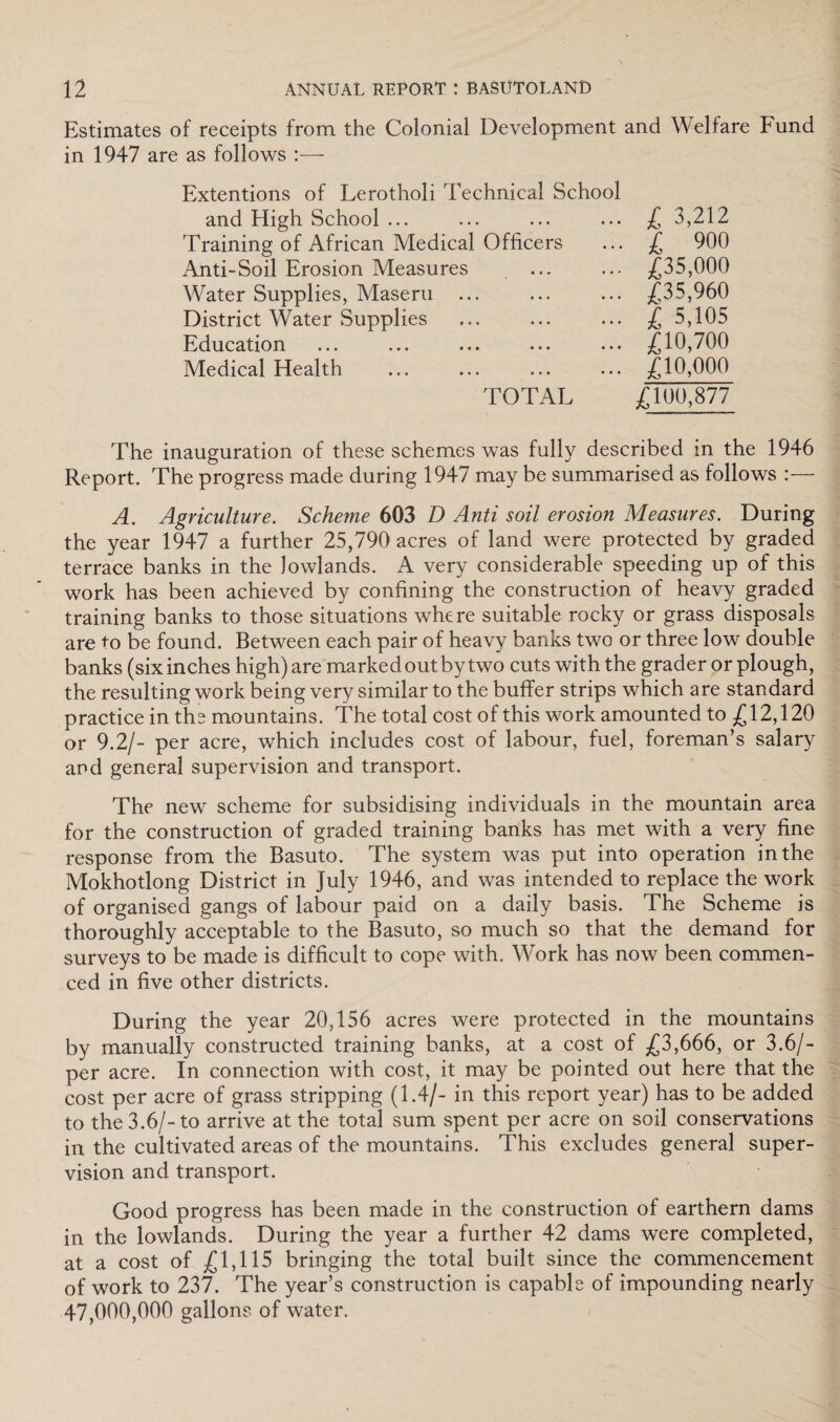 Estimates of receipts from the Colonial Development and Welfare Fund in 1947 are as follows Extentions of Lerotholi Technical School and High School ... Training of African Medical Officers Anti-Soil Erosion Measures Water Supplies, Maseru ... District Water Supplies Education Medical Health TOTAL £ 3,212 £ 900 £35,000 £35,960 £ 5,105 £10,700 £10,000 £100,877 The inauguration of these schemes was fully described in the 1946 Report. The progress made during 1947 may be summarised as follows :— A. Agriculture. Scheme 603 D Anti soil erosion Measures. During the year 1947 a further 25,790 acres of land were protected by graded terrace banks in the lowlands. A very considerable speeding up of this work has been achieved by confining the construction of heavy graded training banks to those situations where suitable rocky or grass disposals are to be found. Between each pair of heavy banks two or three low double banks (six inches high) are marked out by two cuts with the grader or plough, the resulting work being very similar to the buffer strips which are standard practice in the mountains. The total cost of this work amounted to £12,120 or 9.2/- per acre, which includes cost of labour, fuel, foreman’s salary and general supervision and transport. The new scheme for subsidising individuals in the mountain area for the construction of graded training banks has met with a very fine response from the Basuto. The system was put into operation in the Mokhotlong District in July 1946, and was intended to replace the work of organised gangs of labour paid on a daily basis. The Scheme is thoroughly acceptable to the Basuto, so much so that the demand for surveys to be made is difficult to cope with. Work has now been commen¬ ced in five other districts. During the year 20,156 acres were protected in the mountains by manually constructed training banks, at a cost of £3,666, or 3.6/- per acre. In connection with cost, it may be pointed out here that the cost per acre of grass stripping (1.4/- in this report year) has to be added to the 3.6/-to arrive at the total sum spent per acre on soil conservations in the cultivated areas of the mountains. This excludes general super¬ vision and transport. Good progress has been made in the construction of earthern dams in the lowlands. During the year a further 42 dams were completed, at a cost of £1,115 bringing the total built since the commencement of work to 237. The year’s construction is capable of impounding nearly 47,000,000 gallons of water.