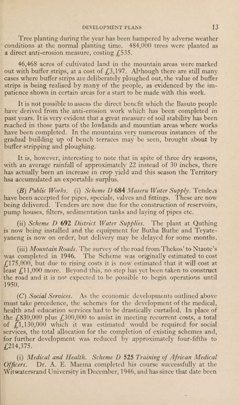 'Free planting during the year has been hampered by adverse weather conditions at the normal planting time. 484,000 trees were planted as a direct anti-erosion measure, costing £535. 46,468 acres of cultivated land in the mountain areas were marked out with buffer strips, at a cost of £3,197. Abhough there are still many cases where buffer strips are deliberately ploughed out, the value of buffer strips is being realised by many of the people, as evidenced by the im¬ patience shown in certain areas for a start to be made with this work. It is not possible to assess the direct benefit which the Basuto people have derived from the anti-erosion work which has been completed in past years. It is very evident that a great measure of soil stability has been reached in those parts of the lowlands and mountian areas where works have been completed. In the mountains very numerous instances of the gradual building up of bench terraces may be seen, brought about by buffer stripping and ploughing. It is, however, interesting to note that in spite of three dry seasons, with an average rainfall of approximately 22 instead of 30 inches, there has actually been an increase in crop yield and this season the Territory hsa accumulated an exportable surplus. (.B) Public Works, (i) Scheme D 684 Maseru Water Supply. Tenders have been accepted for pipes, specials, valves and fittings. These are now* being delivered. Tenders are now due for the construction of reservoirs, pump houses, filters, sedimentation tanks and laying of pipes etc. (ii) Scheme D 692 District Water Supplies. The plant at Quthing is'now being installed and the equipment for Butha Buthe and Teyate- yaneng is now on order, but delivery may be delayed for some months. (iii) Mountain Roads. The survey of the road from Thekos’ to Ntaote’s was completed in 1946. The Scheme was originally estimated to cost £175,000, but due to rising costs it is now estimated that it will cost at least £11,000 more. Beyond this, no step has yet been taken to construct the road and it is no*- expected to be possible to begin operations until 1950. (C) Social Services. As the economic developments outlined above must take precedence, the schemes for the development of the medical, health and education services had to be drastically curtailed. In place of the £830,000 plus £300,000 to assist in meeting recurrent costs, a total of £1,130,000 which it was estimated would be required for social services, the total allocation for the completion of existing schemes and, for further development was reduced by approximately four-fifths to £214,375. (i) Medical and Health. Scheme D 525 Training of African Medical Officers. Dr. A. E. Maema completed his course successfully at the Wit waters rand University in December, 1946, and has since that date been