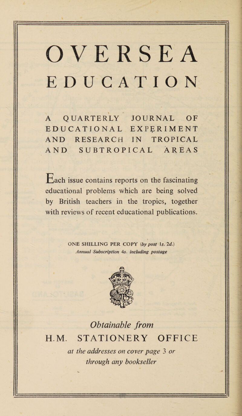 OVERSEA EDUCATION A QUARTERLY JOURNAL OF EDUCATIONAL EXPERIMENT AND RESEARCH IN TROPICAL AND SUBTROPICAL AREAS Each issue contains reports on the fascinating educational problems which are being solved by British teachers in the tropics, together with reviews of recent educational publications. ONE SHILLING PER COPY (by post Is. 2d.) Annual Subscription 4s. including postage Obtainable from H.M. STATIONERY OFFICE at the addresses on cover page 3 or through any bookseller