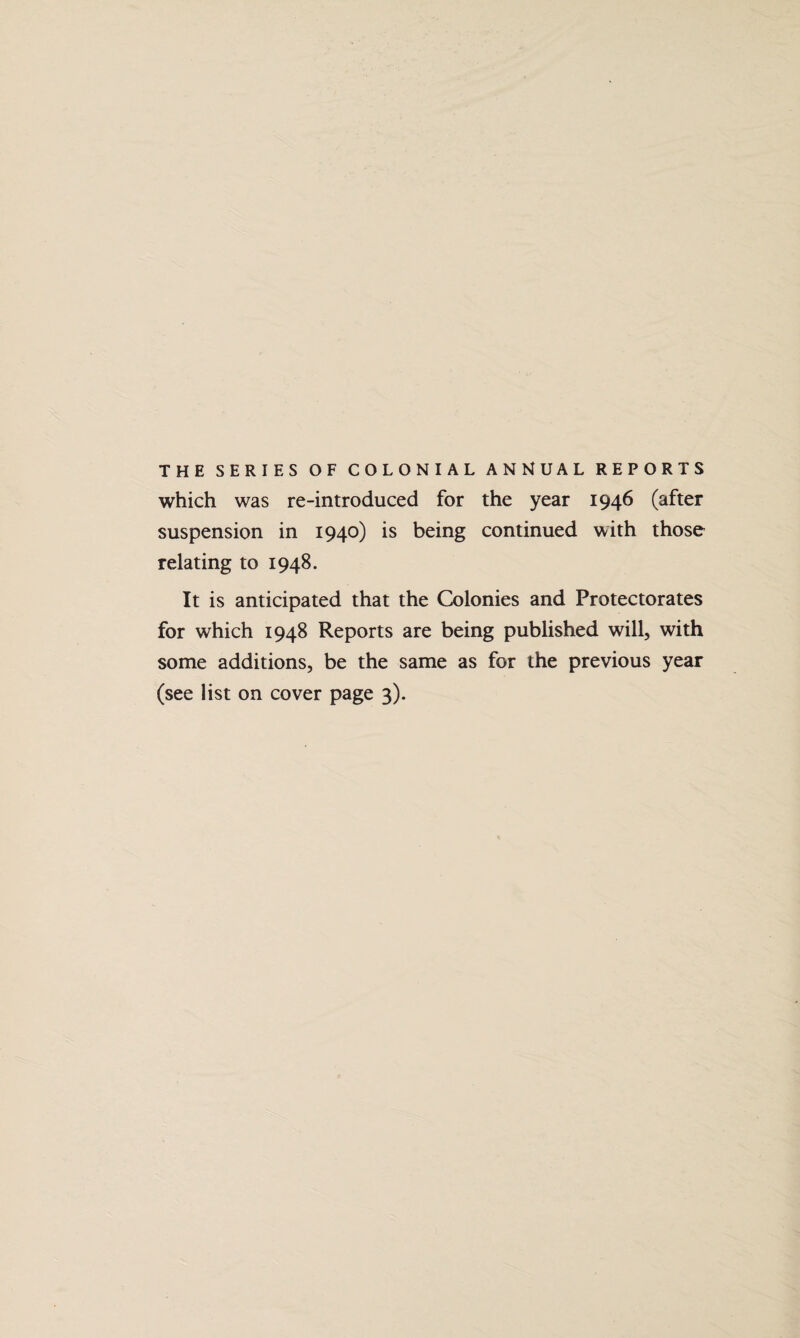 THE SERIES OF COLONIAL ANNUAL REPORTS which was re-introduced for the year 1946 (after suspension in 1940) is being continued with those relating to 1948. It is anticipated that the Colonies and Protectorates for which 1948 Reports are being published will, with some additions, be the same as for the previous year