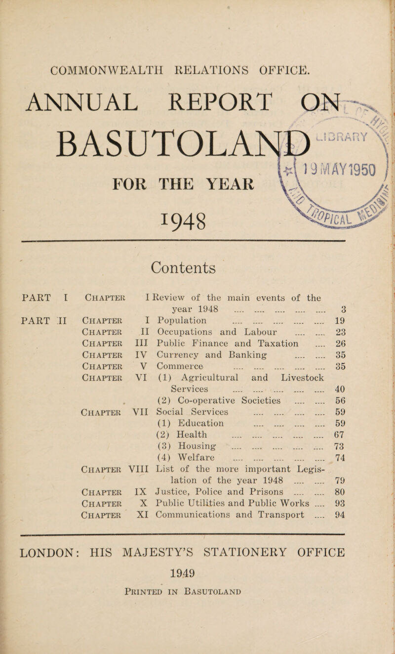 COMMONWEALTH RELATIONS OFFICE. ANNUAL REPORT .'I Contents PART r Chapter I Review of the main events of the year 1948 . 3 PART II Chapter I Population . 19 Chapter II Occupations and Labour . 23 Chapter III Public Finance and Taxation 26 Chapter IV Currency and Banking . 35 Chapter V Commerce . 35 Chapter VI (1) Agricultural and Livestock Services .... . 40 0 (2) Co-operative Societies . 56 Chapter VII Social Services . 59 (1) Education . 59 (2) Health . 67 (3) Housing . 73 (4) Welfare . 74 Chapter VIII List of the more important Legis¬ lation of the year 1948 . 79 Chapter IX Justice, Police and Prisons . 80 Chapter X Public Utilities and Public Works .... 93 Chapter XI Communications and Transport .... 94 LONDON: HIS MAJESTY’S STATIONERY OFFICE 1949 Printed in Basutoland