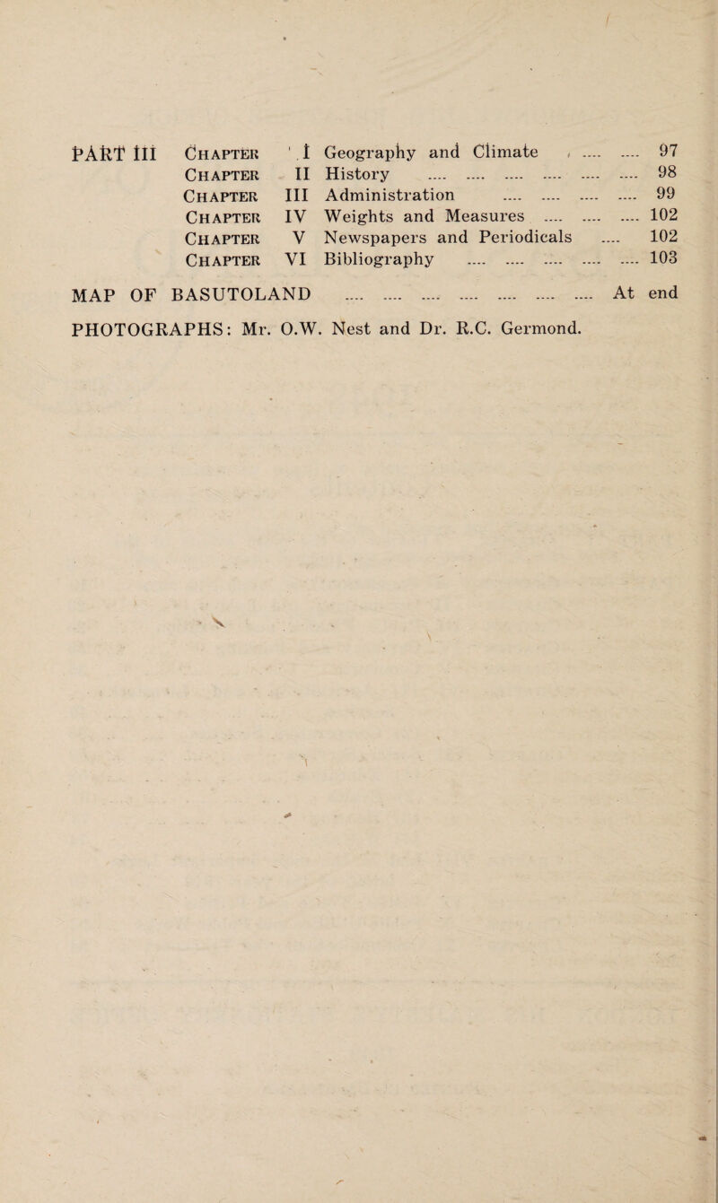 pAM III Chapter ', I Geography and Climate , . 97 Chapter II History . 98 Chapter III Administration . 99 Chapter IV Weights and Measures . 102 Chapter V Newspapers and Periodicals .... 102 Chapter VI Bibliography . 103 MAP OF BASUTOLAND . At end PHOTOGRAPHS: Mr. O.W. Nest and Dr. R.C. Germond.