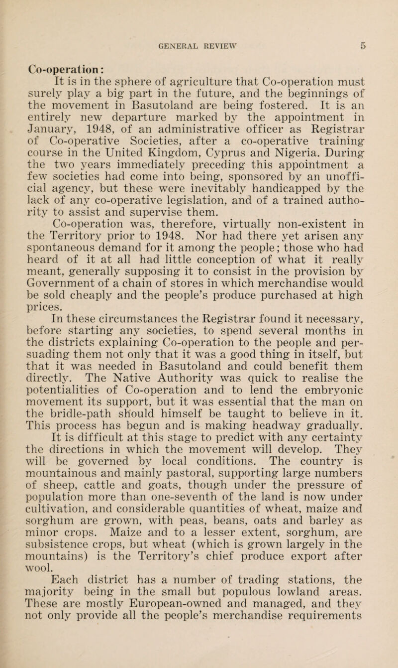 Co-operation: It is in the sphere of agriculture that Co-operation must surely play a big part in the future, and the beginnings of the movement in Basutoland are being fostered. It is an entirely new departure marked by the appointment in January, 1948, of an administrative officer as Registrar of Co-operative Societies, after a co-operative training course in the United Kingdom, Cyprus and Nigeria. During the two years immediately preceding this appointment a few societies had come into being, sponsored by an unoffi¬ cial agency, but these were inevitably handicapped by the lack of any co-operative legislation, and of a trained autho¬ rity to assist and supervise them. Co-operation was, therefore, virtually non-existent in the Territory prior to 1948. Nor had there yet arisen any spontaneous demand for it among the people; those who had heard of it at all had little conception of what it really meant, generally supposing it to consist in the provision by Government of a chain of stores in which merchandise would be sold cheaply and the people’s produce purchased at high prices. In these circumstances the Registrar found it necessary, before starting any societies, to spend several months in the districts explaining Co-operation to the people and per¬ suading them not only that it was a good thing in itself, but that it was needed in Basutoland and could benefit them directly. The Native Authority was quick to realise the potentialities of Co-operation and to lend the embryonic movement its support, but it was essential that the man on the bridle-path should himself be taught to believe in it. This process has begun and is making headway gradually. It is difficult at this stage to predict with any certainty the directions in which the movement will develop. They will be governed by local conditions. The country is mountainous and mainly pastoral, supporting large numbers of sheep, cattle and goats, though under the pressure of population more than one-seventh of the land is now under cultivation, and considerable quantities of wheat, maize and sorghum are grown, with peas, beans, oats and barley as minor crops. Maize and to a lesser extent, sorghum, are subsistence crops, but wheat (which is grown largely in the mountains) is the Territory’s chief produce export after wool. Each district has a number of trading stations, the majority being in the small but populous lowland areas. These are mostly European-owned and managed, and they not only provide all the people’s merchandise requirements