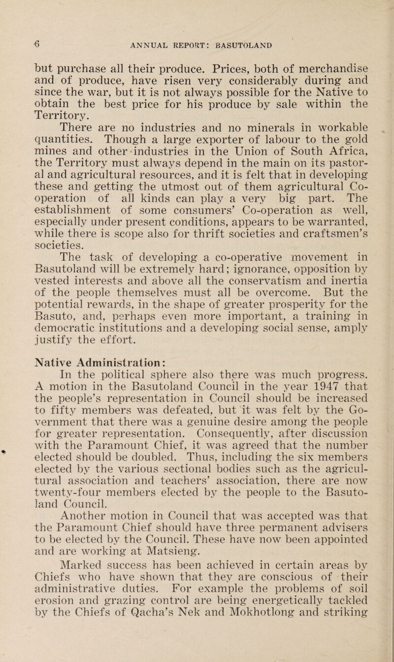 ■6 but purchase all their produce. Prices, both of merchandise and of produce, have risen very considerably during and since the war, but it is not always possible for the Native to obtain the best price for his produce by sale within the Territory. There are no industries and no minerals in workable quantities. Though a large exporter of labour to the gold mines and other industries in the Union of South Africa, the Territory must always depend in the main on its pastor¬ al and agricultural resources, and it is felt that in developing these and getting the utmost out of them agricultural Co¬ operation of all kinds can play a very big part. The establishment of some consumers’ Co-operation as well, especially under present conditions, appears to be warranted, while there is scope also for thrift societies and craftsmen’s societies. The task of developing a co-operative movement in Basutoland will be extremely hard; ignorance, opposition by vested interests and above all the conservatism and inertia of the people themselves must all be overcome. But the potential rewards, in the shape of greater prosperity for the Basuto, and, perhaps even more important, a training in democratic institutions and a developing social sense, amply justify the effort. Native Administration: In the political sphere also there was much progress. A motion in the Basutoland Council in the year 1947 that the people’s representation in Council should be increased to fifty members was defeated, but it was felt by the Go¬ vernment that there was a genuine desire among the people for greater representation. Consequently, after discussion with the Paramount Chief, it was agreed that the number elected should be doubled. Thus, including the six members elected by the various sectional bodies such as the agricul¬ tural association and teachers’ association, there are now twenty-four members elected by the people to the Basuto¬ land Council. Another motion in Council that was accepted was that the Paramount Chief should have three permanent advisers to be elected by the Council. These have now been appointed and are working at Matsieng. Marked success has been achieved in certain areas by Chiefs who have shown that they are conscious of their administrative duties. For example the problems of soil erosion and grazing control are being energetically tackled by the Chiefs of Qacha’s Nek and Mokhotlong and striking