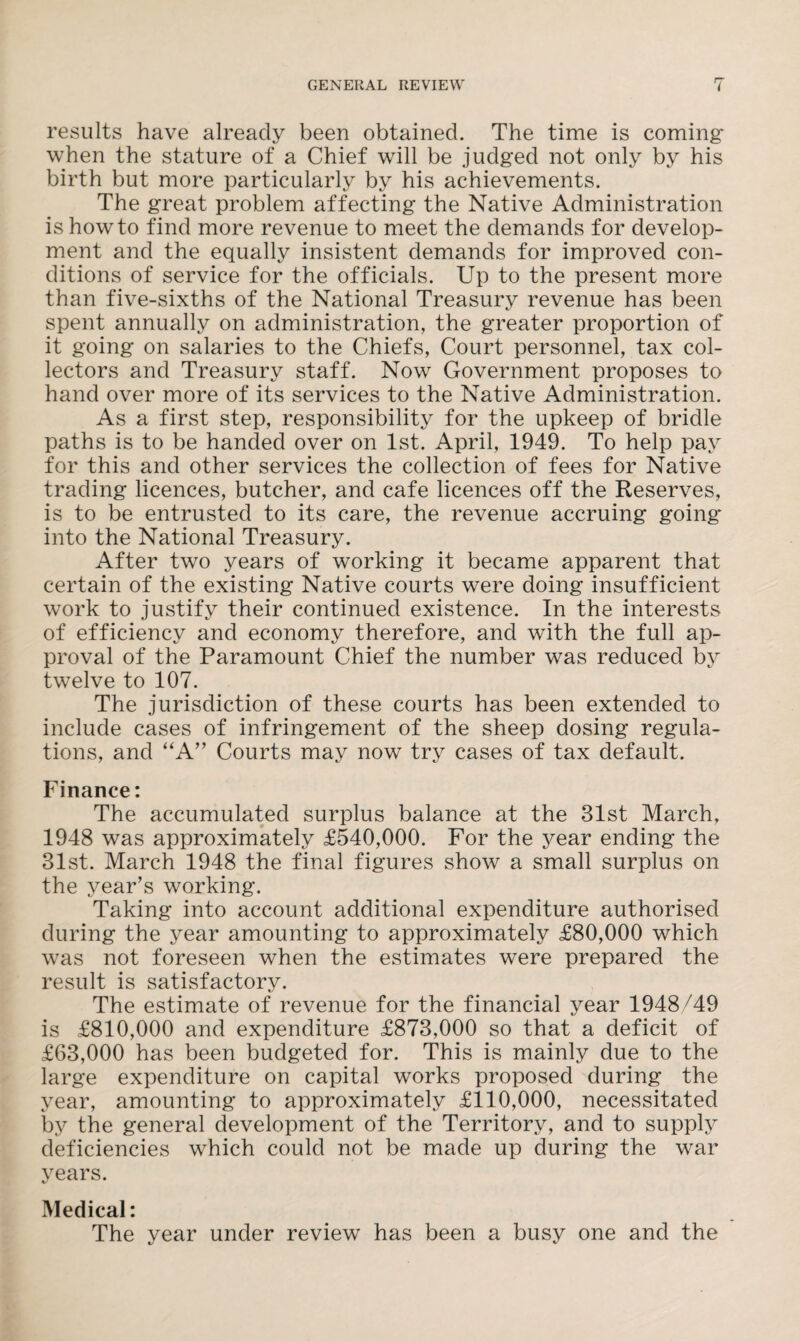 results have already been obtained. The time is coming: when the stature of a Chief will be judged not only by his birth but more particularly by his achievements. The great problem affecting the Native Administration is howto find more revenue to meet the demands for develop¬ ment and the equally insistent demands for improved con¬ ditions of service for the officials. Up to the present more than five-sixths of the National Treasury revenue has been spent annually on administration, the greater proportion of it going on salaries to the Chiefs, Court personnel, tax col¬ lectors and Treasury staff. Now Government proposes to hand over more of its services to the Native Administration. As a first step, responsibility for the upkeep of bridle paths is to be handed over on 1st. April, 1949. To help pay for this and other services the collection of fees for Native trading licences, butcher, and cafe licences off the Reserves, is to be entrusted to its care, the revenue accruing going into the National Treasury. After two years of working it became apparent that certain of the existing Native courts were doing insufficient work to justify their continued existence. In the interests of efficiency and economy therefore, and with the full ap¬ proval of the Paramount Chief the number was reduced by twelve to 107. The jurisdiction of these courts has been extended to include cases of infringement of the sheep dosing regula¬ tions, and “A” Courts may now try cases of tax default. Finance: The accumulated surplus balance at the 31st March, 1948 was approximately £540,000. For the year ending the 31st. March 1948 the final figures show a small surplus on the year’s working. Taking into account additional expenditure authorised during the year amounting to approximately £80,000 which was not foreseen when the estimates were prepared the result is satisfactory. The estimate of revenue for the financial year 1948/49 is £810,000 and expenditure £873,000 so that a deficit of £63,000 has been budgeted for. This is mainly due to the large expenditure on capital works proposed during the year, amounting to approximately £110,000, necessitated by the general development of the Territory, and to supply deficiencies which could not be made up during the war years. Medical: The year under review has been a busy one and the