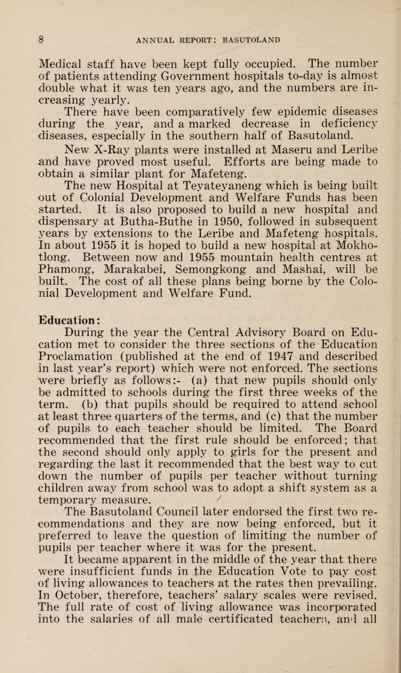 Medical staff have been kept fully occupied. The number of patients attending Government hospitals to-day is almost double what it was ten years ago, and the numbers are in¬ creasing yearly. There have been comparatively few epidemic diseases during the year, and a marked decrease in deficiency diseases, especially in the southern half of Basutoland. New X-Ray plants were installed at Maseru and Leribe and have proved most useful. Efforts are being made to obtain a similar plant for Mafeteng. The new Hospital at Teyateyaneng which is being built out of Colonial Development and Welfare Funds has been started. It is also proposed to build a new hospital and dispensary at Butha-Buthe in 1950, followed in subsequent years by extensions to the Leribe and Mafeteng hospitals. In about 1955 it is hoped to build a new hospital at Mokho- tlong. Between now and 1955 mountain health centres at Phamong, Marakabei, Semongkong and Mashai, will be built. The cost of all these plans being borne by the Colo¬ nial Development and Welfare Fund. Education: During the year the Central Advisory Board on Edu¬ cation met to consider the three sections of the Education Proclamation (published at the end of 1947 and described in last year’s report) which were not enforced. The sections were briefly as follows:- (a) that new pupils should only be admitted to schools during the first three weeks of the term, (b) that pupils should be required to attend school at least three quarters of the terms, and (c) that the number of pupils to each teacher should be limited. The Board recommended that the first rule should be enforced; that the second should only apply to girls for the present and regarding the last it recommended that the best way to cut down the number of pupils per teacher without turning children away from school was to adopt a shift system as a temporary measure. The Basutoland Council later endorsed the first two re¬ commendations and they are now being enforced, but it preferred to leave the question of limiting the number of pupils per teacher where it was for the present. It became apparent in the middle of the year that there were insufficient funds in the Education Vote to pay cost of living allowances to teachers at the rates then prevailing. In October, therefore, teachers’ salary scales were revised. The full rate of cost of living allowance was incorporated into the salaries of all male certificated teachers, and all