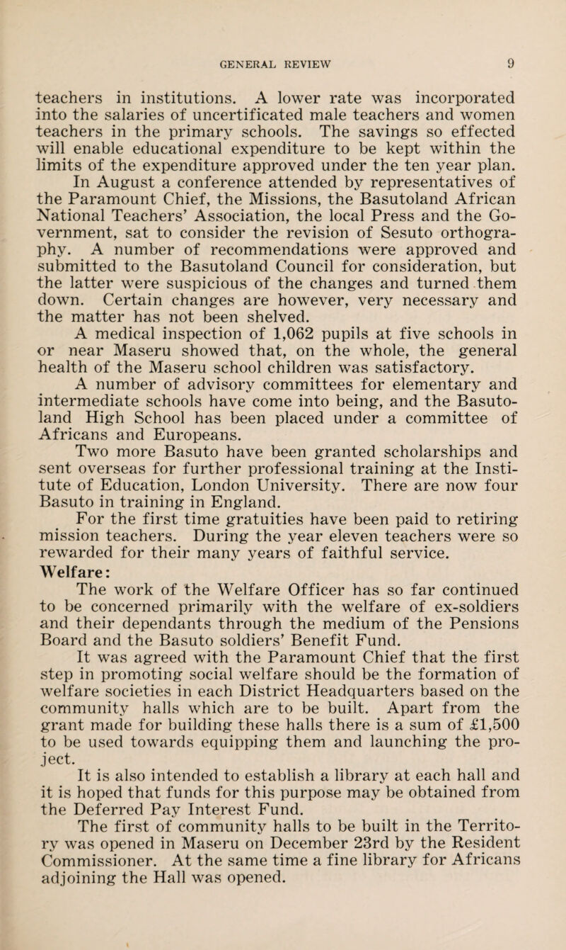 teachers in institutions. A lower rate was incorporated into the salaries of uncertificated male teachers and women teachers in the primary schools. The savings so effected will enable educational expenditure to be kept within the limits of the expenditure approved under the ten year plan. In August a conference attended by representatives of the Paramount Chief, the Missions, the Basutoland African National Teachers’ Association, the local Press and the Go¬ vernment, sat to consider the revision of Sesuto orthogra¬ phy. A number of recommendations were approved and submitted to the Basutoland Council for consideration, but the latter were suspicious of the changes and turned them down. Certain changes are however, very necessary and the matter has not been shelved. A medical inspection of 1,062 pupils at five schools in or near Maseru showed that, on the whole, the general health of the Maseru school children was satisfactory. A number of advisory committees for elementary and intermediate schools have come into being, and the Basuto¬ land High School has been placed under a committee of Africans and Europeans. Two more Basuto have been granted scholarships and sent overseas for further professional training at the Insti¬ tute of Education, London University. There are now four Basuto in training in England. For the first time gratuities have been paid to retiring mission teachers. During the year eleven teachers were so rewarded for their many years of faithful service. Welfare: The work of the Welfare Officer has so far continued to be concerned primarily with the welfare of ex-soldiers and their dependants through the medium of the Pensions Board and the Basuto soldiers’ Benefit Fund. It was agreed with the Paramount Chief that the first step in promoting social welfare should be the formation of welfare societies in each District Headquarters based on the community halls which are to be built. Apart from the grant made for building these halls there is a sum of £1,500 to be used towards equipping them and launching the pro¬ ject. It is also intended to establish a library at each hall and it is hoped that funds for this purpose may be obtained from the Deferred Pay Interest Fund. The first of community halls to be built in the Territo¬ ry was opened in Maseru on December 23rd by the Resident Commissioner. At the same time a fine library for Africans adjoining the Hall was opened.