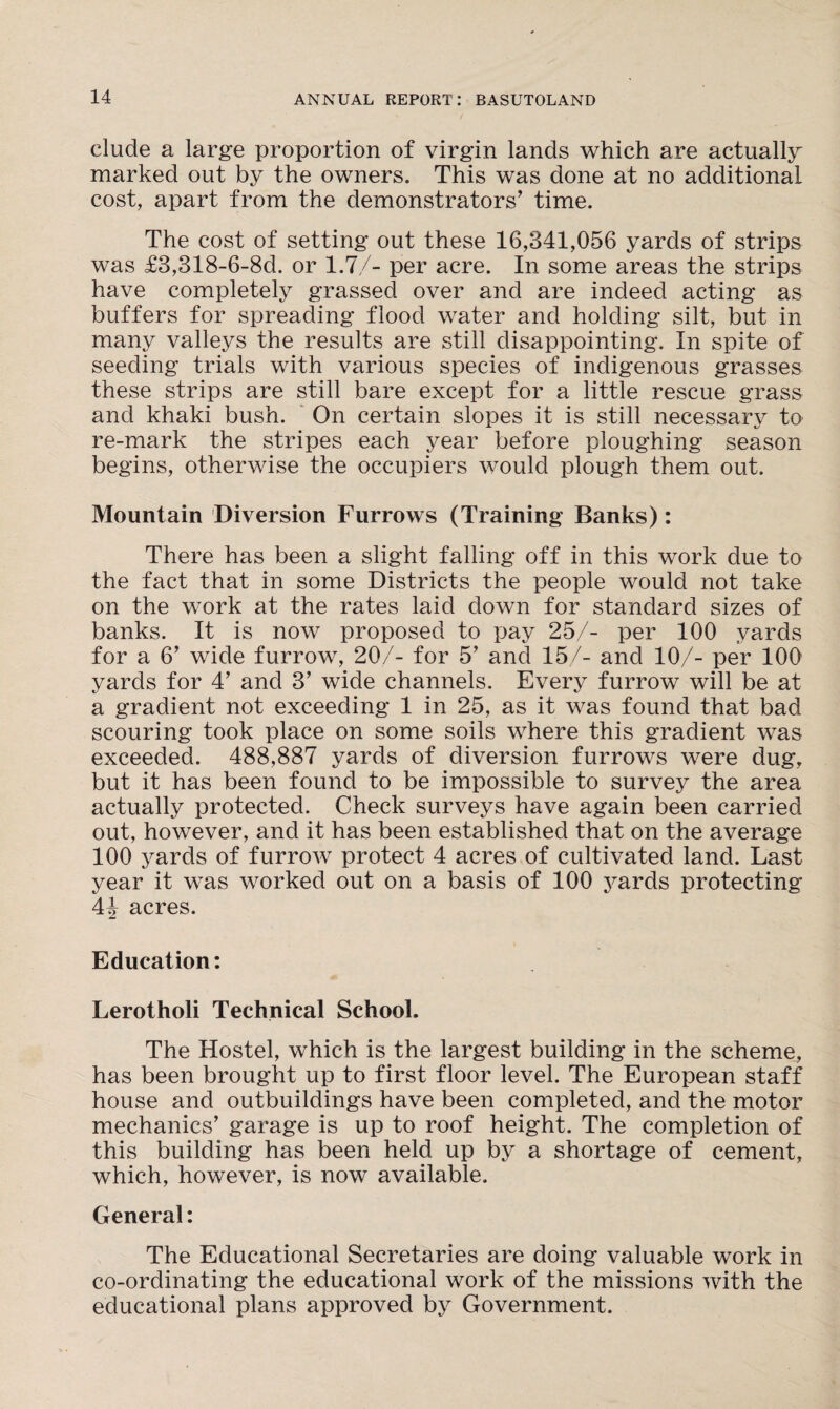 elude a large proportion of virgin lands which are actually marked out by the owners. This was done at no additional cost, apart from the demonstrators' time. The cost of setting out these 16,341,056 yards of strips was £3,318-6-8d. or 1.7/- per acre. In some areas the strips have completely grassed over and are indeed acting as buffers for spreading flood water and holding silt, but in many valleys the results are still disappointing. In spite of seeding trials with various species of indigenous grasses these strips are still bare except for a little rescue grass and khaki bush. On certain slopes it is still necessary to re-mark the stripes each year before ploughing season begins, otherwise the occupiers would plough them out. Mountain Diversion Furrows (Training Banks): There has been a slight falling off in this work due to the fact that in some Districts the people would not take on the work at the rates laid down for standard sizes of banks. It is now proposed to pay 25/- per 100 yards for a 6’ wide furrow, 20/- for 5’ and 15/- and 10/- per 100 yards for 4' and 3’ wide channels. Every furrow will be at a gradient not exceeding 1 in 25, as it was found that bad scouring took place on some soils where this gradient was exceeded. 488,887 yards of diversion furrows were dug, but it has been found to be impossible to survey the area actually protected. Check surveys have again been carried out, however, and it has been established that on the average 100 yards of furrow protect 4 acres of cultivated land. Last year it was worked out on a basis of 100 yards protecting 44 acres. Education: Lerothoii Technical School. The Hostel, which is the largest building in the scheme, has been brought up to first floor level. The European staff house and outbuildings have been completed, and the motor mechanics' garage is up to roof height. The completion of this building has been held up by a shortage of cement, which, however, is now available. General: The Educational Secretaries are doing valuable work in co-ordinating the educational work of the missions with the educational plans approved by Government.