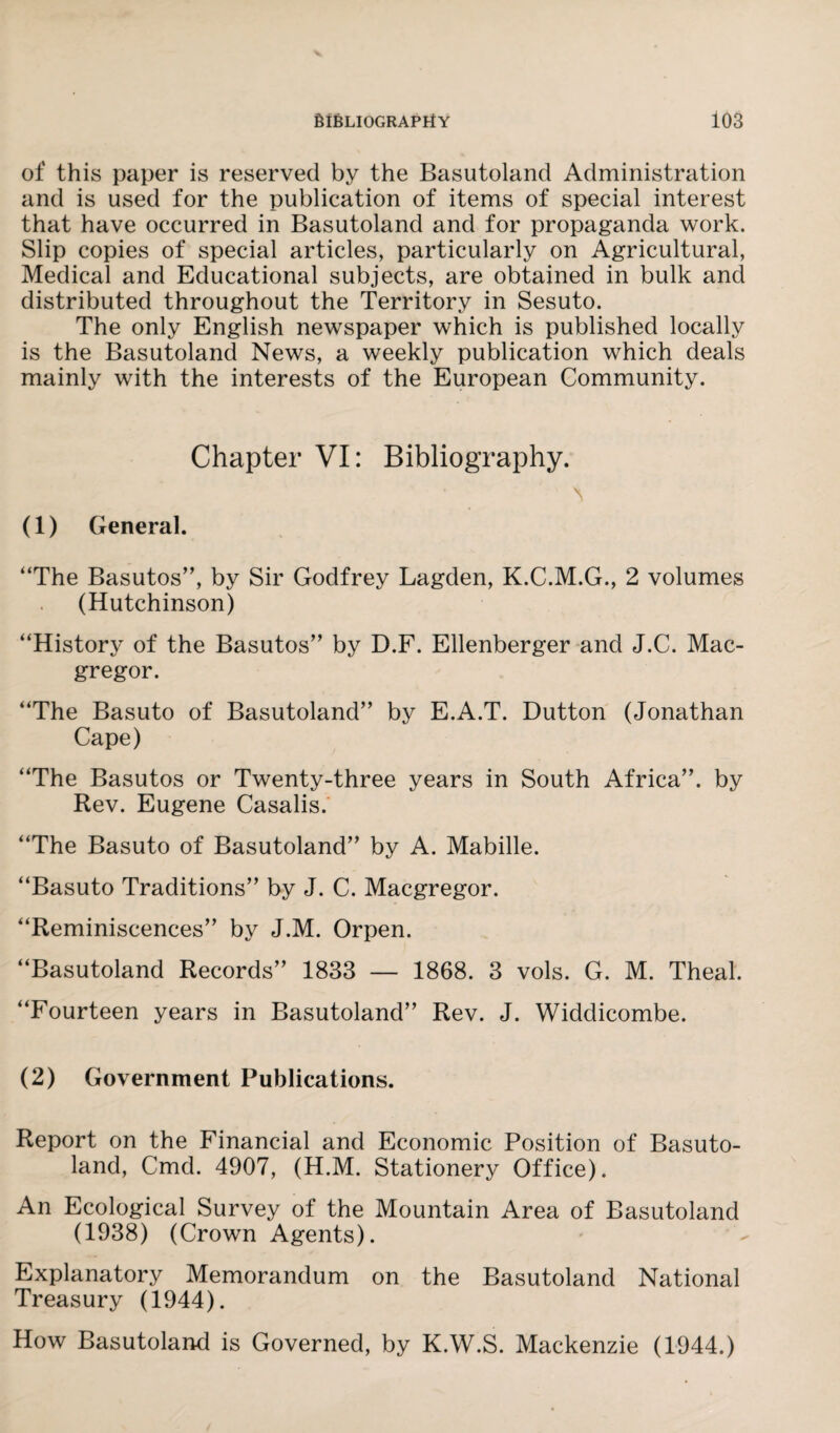 of this paper is reserved by the Basutoland Administration and is used for the publication of items of special interest that have occurred in Basutoland and for propaganda work. Slip copies of special articles, particularly on Agricultural, Medical and Educational subjects, are obtained in bulk and distributed throughout the Territory in Sesuto. The only English newspaper which is published locally is the Basutoland News, a weekly publication which deals mainly with the interests of the European Community. Chapter VI: Bibliography. 'S (1) General. “The Basutos”, by Sir Godfrey Lagden, K.C.M.G., 2 volumes (Hutchinson) “History of the Basutos” by D.F. Ellenberger and J.C. Mac- gregor. “The Basuto of Basutoland” by E.A.T. Dutton (Jonathan Cape) “The Basutos or Twenty-three years in South Africa”, by Rev. Eugene Casalis. “The Basuto of Basutoland” by A. Mabille. “Basuto Traditions” by J. C. Macgregor. “Reminiscences” by J.M. Orpen. “Basutoland Records” 1833 — 1868. 3 vols. G. M. Theal. “Fourteen years in Basutoland” Rev. J. Widdicombe. (2) Government Publications. Report on the Financial and Economic Position of Basuto¬ land, Cmd. 4907, (H.M. Stationery Office). An Ecological Survey of the Mountain Area of Basutoland (1938) (Crown Agents). Explanatory Memorandum on the Basutoland National Treasury (1944). How Basutoland is Governed, by K.W.S. Mackenzie (1944.)