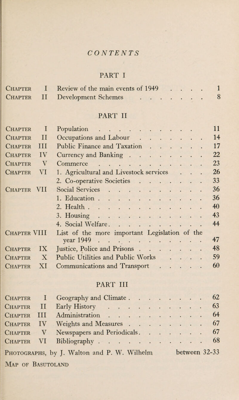 CONTENTS PART I Chapter I Review of the main events of 1949 .... 1 Chapter II Development Schemes . 8 PART II Chapter I Population. 11 Chapter II Occupations and Labour. 14 Chapter III Public Finance and Taxation. 17 Chapter IV Currency and Banking. 22 Chapter V Commerce. 23 Chapter VI 1. Agricultural and Livestock services 26 2. Co-operative Societies. 33 Chapter VII Social Services. 36 1. Education. 36 2. Health. 40 3. Housing. 43 4. Social Welfare. 44 Chapter VIII List of the more important Legislation of the year 1949 . 47 Chapter IX Justice, Police and Prisons. 48 Chapter X Public Utilities and Public Works .... 59 Chapter XI Communications and Transport. 60 PART III Chapter I Geography and Climate. 62 Chapter II Early History. 63 Chapter III Administration. 64 Chapter IV Weights and Measures. 67 Chapter V Newspapers and Periodicals. 67 Chapter VI Bibliography. 68 Photographs, by J. Walton and P. W. Wilhelm between 32-33 Map of Basutoland