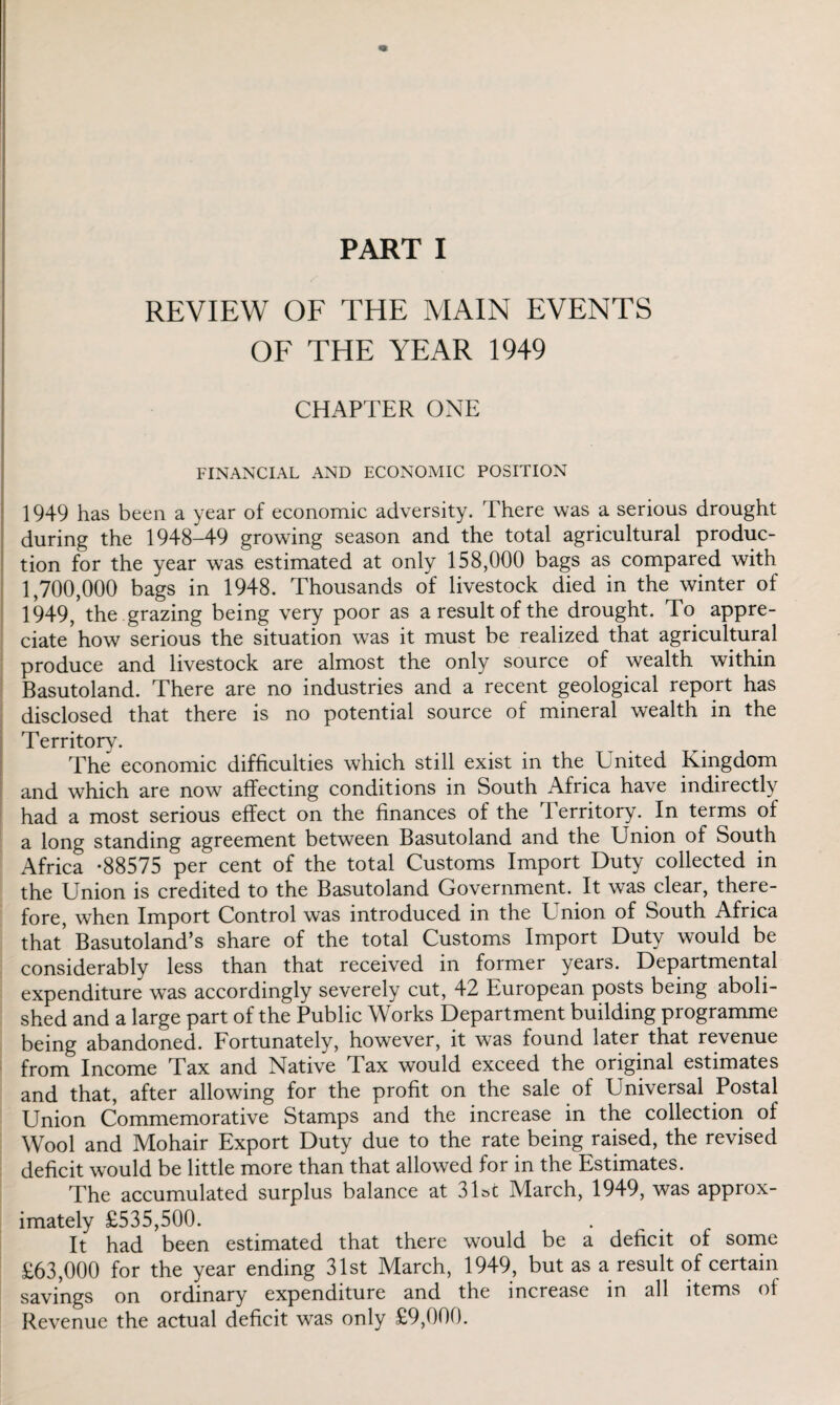 REVIEW OF THE MAIN EVENTS OF THE YEAR 1949 CHAPTER ONE FINANCIAL AND ECONOMIC POSITION 1949 has been a year of economic adversity. There was a serious drought during the 1948-49 growing season and the total agricultural produc¬ tion for the year was estimated at only 158,000 bags as compared with 1,700,000 bags in 1948. Thousands of livestock died in the winter of 1949, the grazing being very poor as a result of the drought. To appre¬ ciate how serious the situation was it must be realized that agricultural produce and livestock are almost the only source of wealth within Basutoland. There are no industries and a recent geological report has disclosed that there is no potential source of mineral wealth in the Territory. The economic difficulties which still exist in the United Kingdom and which are now affecting conditions in South Africa have indirectly had a most serious effect on the finances of the Territory. In terms of a long standing agreement between Basutoland and the Union of South Africa -88575 per cent of the total Customs Import Duty collected in the Union is credited to the Basutoland Government. It was clear, there¬ fore, when Import Control was introduced in the Union of South Africa that’ Basutoland’s share of the total Customs Import Duty would be considerably less than that received in former years. Departmental expenditure was accordingly severely cut, 42 European posts being aboli¬ shed and a large part of the Public Works Department building programme being abandoned. Fortunately, however, it was found later that revenue from Income Tax and Native Tax would exceed the original estimates and that, after allowing for the profit on the sale of Universal Postal Union Commemorative Stamps and the increase in the collection of Wool and Mohair Export Duty due to the rate being raised, the revised deficit would be little more than that allowed for in the Estimates. The accumulated surplus balance at 31st March, 1949, was approx¬ imately £535,500. It had been estimated that there would be a deficit of some £63,000 for the year ending 31st March, 1949, but as a result of certain savings on ordinary expenditure and the increase in all items of Revenue the actual deficit was only £9,000.