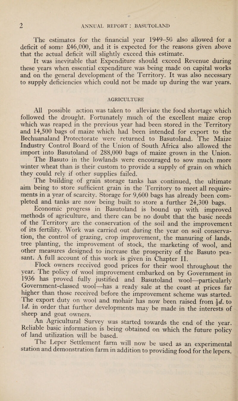 The estimates for the financial year 1949-50 also allowed for a deficit of some £46,000, and it is expected for the reasons given above that the actual deficit will slightly exceed this estimate. It was inevitable that Expenditure should exceed Revenue during these years when essential expenditure was being made on capital works and on the general development of the Territory. It was also necessary to supply deficiencies which could not be made up during the war years. AGRICULTURE All possible action was taken to alleviate the food shortage which followed the drought. Fortunately much of the excellent maize crop which was reaped in the previous year had been stored in the Territory and 14,500 bags of maize which had been intended for export to the Bechuanaland Protectorate were returned to Basutoland. The Maize Industry Control Board of the Union of South Africa also allowed the import into Basutoland of 288,000 bags of maize grown in the Union. The Basuto in the lowlands were encouraged to sow much more winter wheat than is their custom to provide a supply of grain on which they could rely if other supplies failed. The building of grain storage tanks has continued, the ultimate aim being to store sufficient grain in the Territory to meet all require¬ ments in a year of scarcity. Storage for 9,600 bags has already been com¬ pleted and tanks are now being built to store a further 24,300 bags. Economic progress in Basutoland is bound up with improved methods of agriculture, and there can be no doubt that the basic needs of the Territory are the conservation of the soil and the improvement of its fertility. Work was carried out during the year on soil conserva¬ tion, the control of grazing, crop improvement, the manuring of lands, tree planting, the improvement of stock, the marketing of wool, and other measures designed to increase the prosperity of the Basuto pea¬ sant. A full account of this work is given in Chapter II. Flock owners received good prices for their wool throughout the year. The policy of wool improvement embarked on by Government in 1936 has proved fully justified and Basutoland wool—particularly Government-classed wool—has a ready sale at the coast at prices far higher than those received before the improvement scheme was started. The export duty on wool and mohair has now been raised from \d. to \d. in order that further developments may be made in the interests of sheep and goat owners. An Agricultural Survey was started towards the end of the year. Reliable basic information is being obtained on which the future policy of land utilization will be based. The Leper Settlement farm will now be used as an experimental station and demonstration farm in addition to providing food for the lepers.
